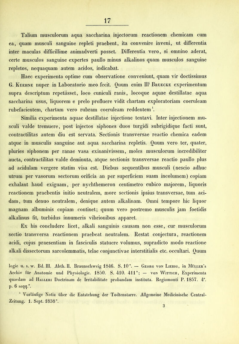 Talium musculorum aqua saccharina injectorum reactionem chemicam cum ea, quam musculi sanguine repleti praebent, ita convenire inveni, ut differentia inter maeulas difficillime animadverti posset. Differentia vero, si omnino aderat, certe musculos sanguine expertes paullo minus alkalinos quam musculos sanguine repletos, nequaquam autem acidos, indicabat. Haec experimenta optime cum observatione conveniunt, quam vir doctissimus G. Kuehne nuper in Laboratorio meo fecit. Quum enim Ilf Bruecke experimentum supra descriptum repetiisset, loco cuniculi ranis, locoque aquae destillatae aqua saccharina usus, liquorem e prelo profluere vidit chartam exploratoriam coeruleam rubefacientem, chartam vero rubram coeruleam reddentem \ Similia experimenta aquae destillatae injectione tentavi. Inter injectionem mu* sculi valde tremuere, post injectos siphones duos turgidi subrigidique facti sunt, contractilitas autem diu est servata. Sectionis transversae reactio chemica eadem atque in musculis sanguine aut aqua saccharina repletis. Quum vero ter, quater, pluries siphonem per ranae vasa exinanivissem, moles musculorum incredibiliter aucta, contractilitas valde deminuta, atque sectionis transversae reactio paullo plus ad acidulam vergere statim visa est. Diebus sequentibus musculi (nescio adhuc utrum per vasorum sectorum orificia an per superficiem suam incolumem) copiam exhalant haud exiguam, per nychthemeron centimetro cubico majorem, liquoris reactionem praebentis initio neutralem, more sectionis ipsius transversae, tum aci- dam, tum denuo neutralem, denique autem alkalinam. Omni tempore hic liquor magnam albuminis copiam continet; quum vero postremo musculis jam foetidis alkalinus fit, turbidus innumeris vibrionibus apparet. Ex his concludere licet, alkali sanguinis causam non esse, cur musculorum sectio transversa reactionem praebeat neutralem. Restat conjectura, reactionem acidi, cujus praesentiam in fasciculis statuere volumus, supradicto modo reactione alkali dissectorum sarcolemmatis, telae conjunctivae interstitialis etc. occultari. Quum logie u. s. w. Bd. III. Abth. II. Braunschweig 1846. S. 10. — Georg von Liebig, in MijLLER’s Archiv fiir Anatoraie iind Physiologie. 1850. S. 410. 411; — von Wittich, Experimenta quaedam ad Halleri Doctrinam de Irritabilitate probandam instituta. Regiomonti P. 1857. 4°. p. 6 seqq.. ' Vorlaufige Notiz iiber die Entstebung der Todtenstarre. Allgemeine Medicinische Central- Zeitung. 1. Sept. 1858. 3