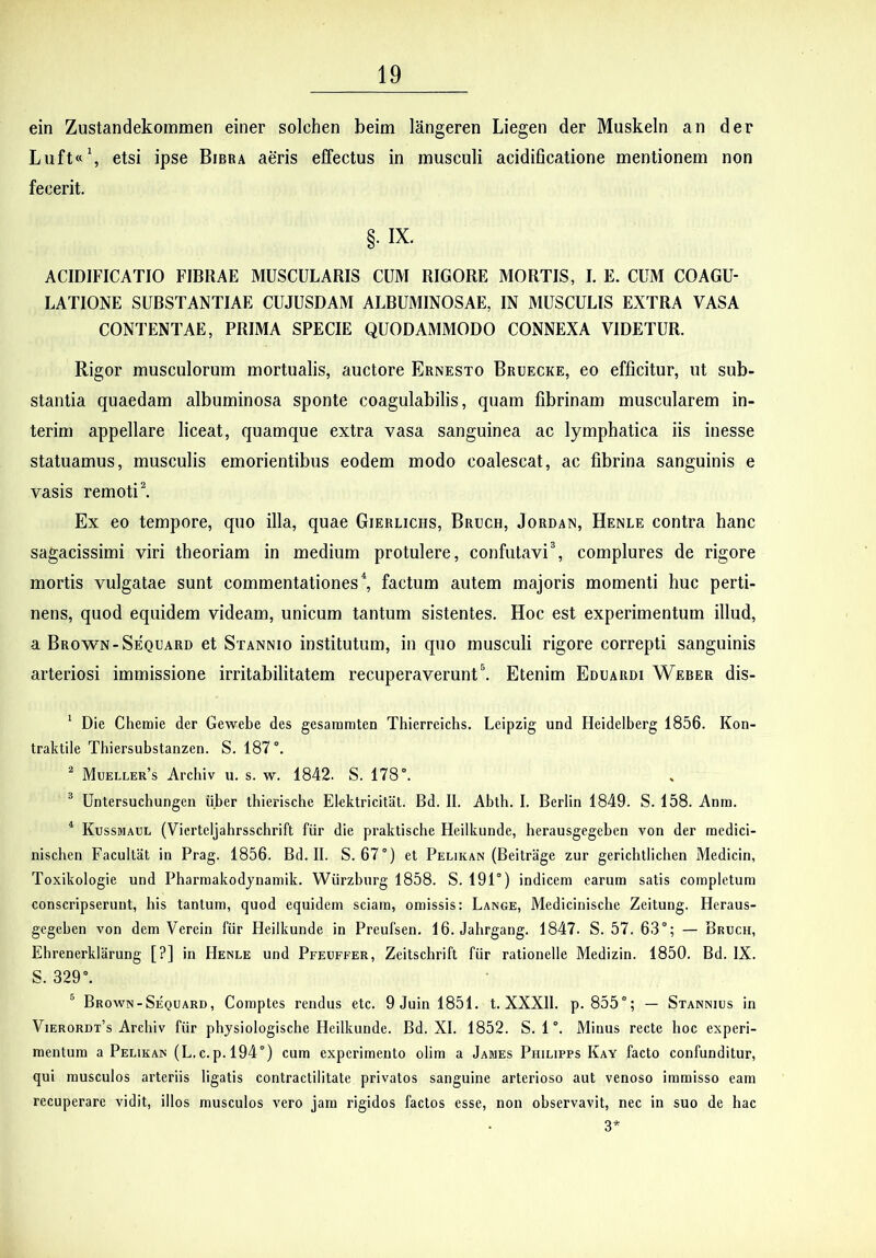 ein Zustandekommen einer solchen beitn langeren Liegen der Muskeln an der Luft«\ etsi ipse Bibra aeris effectus in musculi acidificatione mentionem non fecerit. §. IX. ACIDIFICATIO FIBRAE MUSCULARIS CUM RIGORE MORTIS, I. E. CUM COAGU- LATIONE SUBSTANTIAE CUJUSDAM ALBUMINOSAE, IN MUSCULIS EXTRA VASA CONTENTAE, PRIMA SPECIE QUODAMMODO CONNEXA VIDETUR. Rigor musculorum mortualis, auctore Ernesto Bruecke, eo efficitur, ut sub- stantia quaedam albuminosa sponte coagulabilis, quam fibrinam muscularem in- terim appellare liceat, quamque extra vasa sanguinea ac lymphatica iis inesse statuamus, musculis emorientibus eodem modo coalescat, ac fibrina sanguinis e vasis remoti l Ex eo tempore, quo illa, quae Gierlichs, Bruch, Jordan, Henle contra hanc sagacissimi viri theoriam in medium protulere, confutavi\ complures de rigore mortis vulgatae sunt commentationes \ factum autem majoris momenti huc perti- nens, quod equidem videam, unicum tantum sistentes. Hoc est experimentum illud, a Brow^n-Sequard et Stannio institutum, in quo musculi rigore correpti sanguinis arteriosi immissione irritabilitatem recuperaverunt\ Etenim Eduardi Weber dis- ^ Die Cheraie der Gewebe des gesaramten Thierreichs. Leipzig und Heidelberg 1856. Kon- traktile Tbiersubstanzen. S. 187”. ^ Mueller’s Arcbiv u. s. w. 1842. S. 178°. ^ Untersuchungen ii.ber thierische Elektricital. Bd. II. Abth. I. Berlin 1849. S. 158. Anra. * Kussmaul (Vierteljabrsschrift fiir die praktische Heilkunde, berausgegeben von der medici- nischen Facultat in Prag. 1856. Bd. II. S. 67°) et Pelikan (Beitriige zur gerichtiichen Medicin, Toxikologie und Pbarraakodjnamik. Wurzburg 1858. S. 191°) indicem earum satis completum conscripserunt, bis tantum, quod equidem sciam, omissis: Lange, Mediciniscbe Zeitung. Heraus- gegeben von dem Verein fiir Heilkunde in Preufsen. 16. Jahrgang. 1847. S. 57. 63°; — Bruch, Ebrenerklarung [?] in Henle und Pfeuffer, Zeitschrift fiir rationelle Medizin. 1850. Bd. IX. S. 329°. ^ Brown-Sequard, Comptes rendus etc. 9 Juin 1851. t. XXXII. p. 855°; — Stannius in Vierordt’s Arebiv fiir pbysiologische Heilkunde. Bd. XI. 1852. S. 1 °. Minus recte hoc experi- mentum a Pelikan (L.c.p.l94°) cum experimento olim a James Philipps Kay facto confunditur, qui musculos arteriis ligatis contractilitate privatos sanguine arterioso aut venoso immisso eam recuperare vidit, illos musculos vero jam rigidos factos esse, non observavit, nec in suo de bac 3*