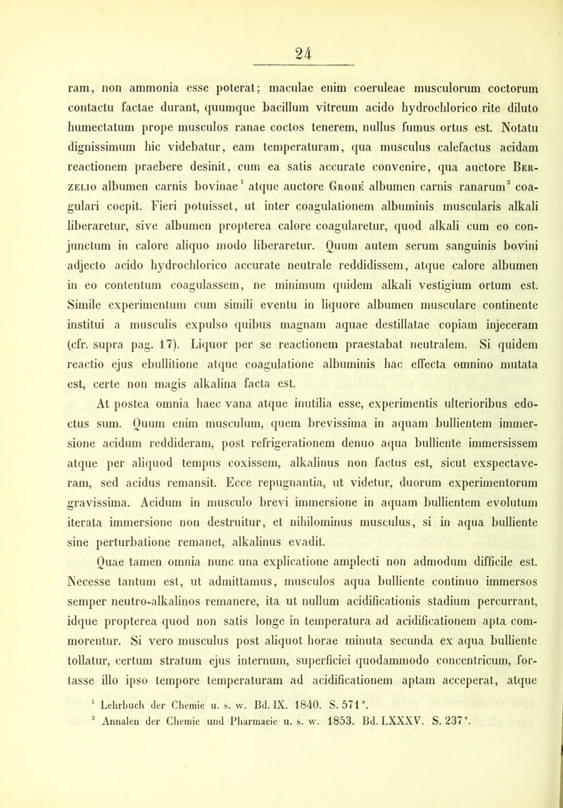 ram, non ammonia esse poterat; maculae enim coeruleae musculorum coctorum contactu factae durant, quumque bacillum vitreum acido hydroclilorico rite diluto humectatum prope musculos ranae coctos tenerem, nullus fumus ortus est. Notatu dignissimum hic videbatur, eam temperaturam, qua musculus calefactus acidam reactionem praebere desinit, cum ea satis accurate convenire, qua auctore Ber- ZELio albumen carnis bovinae^ atque auctore Grohe albumen carnis ranarum^ coa- gulari coepit. Fieri potuisset, ut inter coagulationem albuminis muscularis alkali liberaretur, sive albumen propterea calore coagularetur, quod alkali cum eo con- junctum in calore aliquo modo liberaretur. Quum autem serum sanguinis bovini adjecto acido hydroclilorico accurate neutrale reddidissem, atque calore albumen in eo contentum coagulassem, ne minimum quidem alkali vestigium ortum est. Simile experimentum cum simili eventu in liquore albumen musculare continente institui a musculis expulso quibus magnam aquae destillatae copiam injeceram (cfr. supra pag. 17). Liquor per se reactionem praestabat neutralem. Si quidem reactio ejus ebullitione atque coagulatione albuminis hac effecta omnino mutata est, certe non magis alkalina facta est. At postea omnia haec vana atque inutilia esse, experimentis ulterioribus edo- ctus sum. Quum enim musculum, quem brevissima in aquam bullientem immer- sione acidum reddideram, post refrigerationem denuo aqua bulliente immersissem atque per aliquod tempus coxissem, alkalinus non factus est, sicut exspectave- ram, sed acidus remansit. Ecce repugnantia, ut videtur, duorum experimentorum gravissima. Acidum in musculo brevi immersione in aquam bullientem evolutum iterata immersione non destruitur, et nihilominus musculus, si in aqua bulliente sine perturbatione remanet, alkalinus evadit. Quae tamen omnia nunc una explicatione amplecti non admodum difficile est. Necesse tantum est, ut admittamus, musculos acpia bulliente continuo immersos semper neutro-alkalinos remanere, ita ut nullum acidificationis stadium percurrant, idque propterea quod non satis longe in temperatura ad acidificationem apta com- morentur. Si vero musculus post aliquot horae minuta secunda ex aqua bulliente tollatur, certum stratum ejus internum, superficiei quodammodo concentricum, for- tasse illo ipso tempore temperaturam ad acidificationem aptam acceperat, atque * Lehrbuch der Chemie u. s. w. Bd. IX. 1840. S. STl. ^ Annaleu der Chemie urid Pliarmacie u. s. w. 1853. Bd. LXXXV. S. 237°.