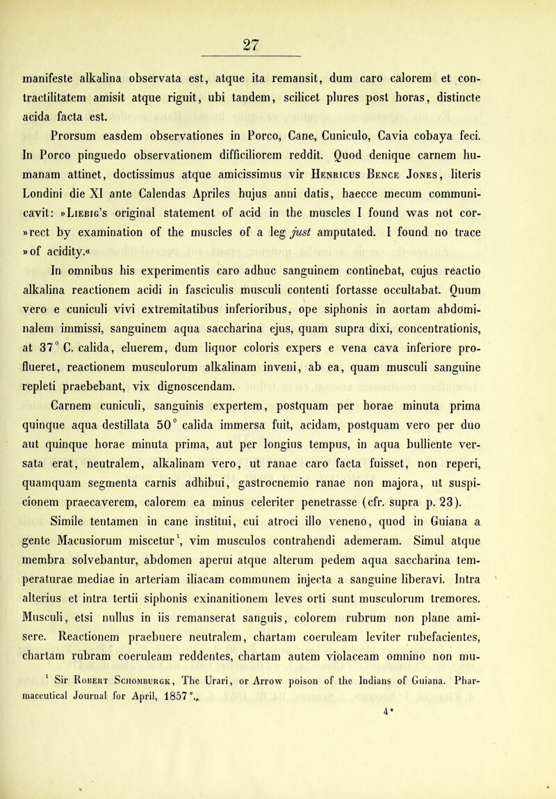 manifeste alkalina observata est, atque ita remansit, dum caro calorem et con- tractilitatem amisit atque riguit, ubi tandem, scilicet plures post horas, distincte acida facta est. Prorsum easdem observationes in Porco, Cane, Cuniculo, Cavia cobaya feci. In Porco pinguedo observationem difficiliorem reddit. Quod denique carnem hu- manam attinet, doctissimus atque amicissimus vir Henricus Bence Jones, literis Londini die XI ante Calendas Apriles hujus anni datis, haecce mecum communi- cavit; »Liebig’s original statement of acid in the muscles I found was not cor- »rect by examination of the muscles of a just amputated. I found no trace » of acidity.« In omnibus his experimentis caro adhuc sanguinem continebat, cujus reactio alkalina reactionem acidi in fasciculis musculi contenti fortasse occultabat. Quum vero e cuniculi vivi extremitatibus inferioribus, ope siphonis in aortam abdomi- nalem immissi, sanguinem aqua saccharina ejus, quam supra dixi, concentrationis, at 37“ C. calida, eluerem, dum liquor coloris expers e vena cava inferiore pro- flueret, reactionem musculorum alkalinam inveni, ab ea, quam musculi sanguine repleti praebebant, vix dignoscendam. Carnem cuniculi, sanguinis expertem, postquam per horae minuta prima quinque aqua destillata 50“ calida immersa fuit, acidam, postquam vero per duo aut quinque horae minuta prima, aut per longius tempus, in aqua bulliente ver- sata erat, neutralem, alkalinam vero, ut ranae caro facta fuisset, non reperi, quamquam segmenta carnis adhibui, gastrocnemio ranae non majora, ut suspi- cionem praecaverem, calorem ea minus celeriter penetrasse (cfr. supra p. 23). Simile tentamen in cane institui, cui atroci illo veneno, quod in Guiana a gente Macusiorum miscetur \ vim musculos contrahendi ademeram. Simul atque membra solvebantur, abdomen aperui atque alterum pedem aqua saccharina tem- peraturae mediae in arteriam iliacam communem injecta a sanguine liberavi. Intra alterius et intra tertii siphonis exinanitionem leves orti sunt musculorum tremores. Musculi, etsi nullus in iis remanserat sanguis, colorem rubrum non plane ami- sere. Reactionem praebuere neutralem, chartam coeruleam leviter rubefacientes, chartam rubram coeruleam reddentes, chartam autem violaceam omnino non mu- ^ Sir Robert Schomburgk, The Urari, or Arrow poison of the Indians of Guiana. Phar- niaceutical Journal for ApriI, 1857., 4*