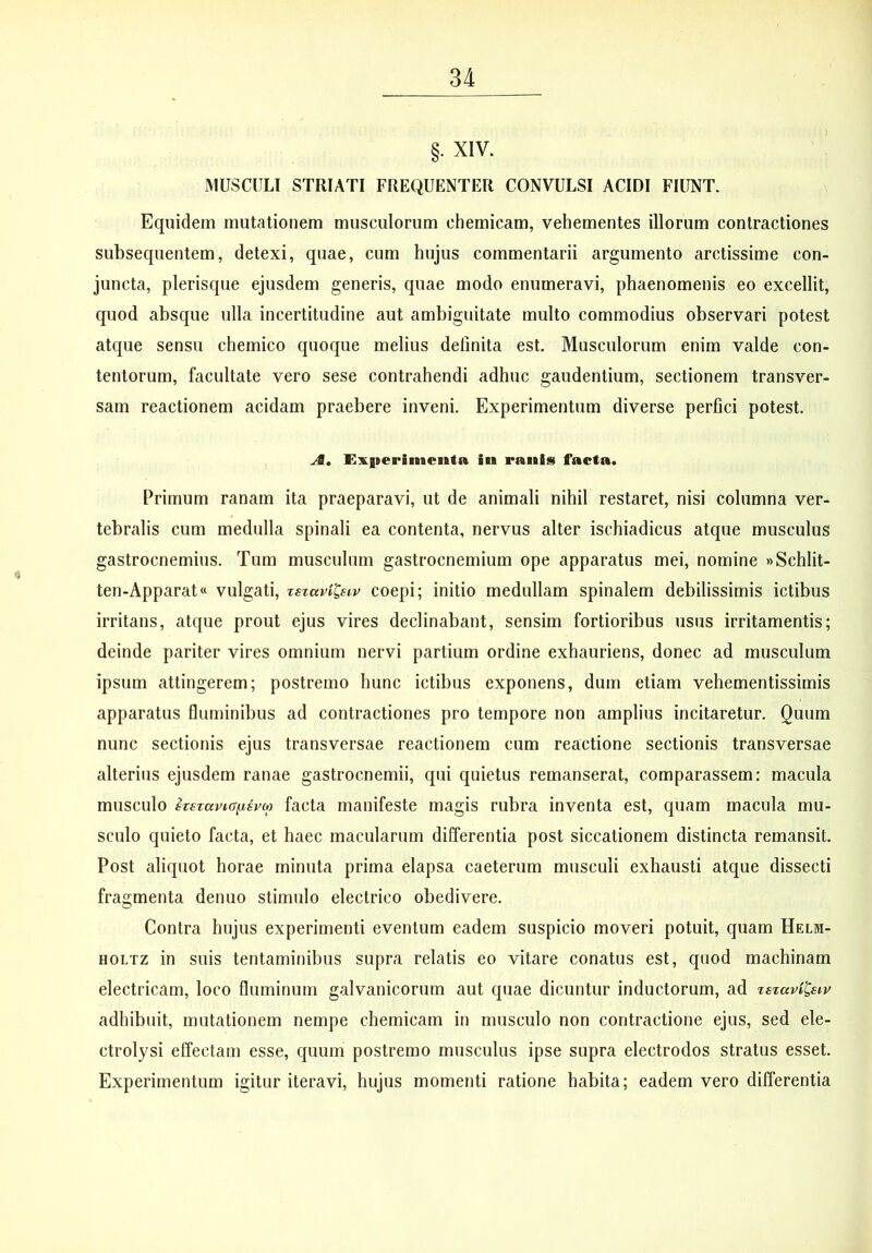 §. XIV. MUSCULI STRIATI FREQUENTER CONVULSI ACIDI FIUNT. Equidem mutationem musculorum chemicam, vehementes illorum contractiones subsequentem, detexi, quae, cum hujus commentarii argumento arctissime con- juncta, plerisque ejusdem generis, quae modo enumeravi, phaenomenis eo excellit, quod absque ulla incertitudine aut ambiguitate multo commodius observari potest atque sensu chemico quoque melius delinita est. Musculorum enim valde con- tentorum, facultate vero sese contrahendi adhuc gaudentium, sectionem transver- sam reactionem acidam praebere inveni. Experimentum diverse perfici potest. A, jEx|ieriiiienta iii ranis facta. Primum ranam ita praeparavi, ut de animali nihil restaret, nisi columna ver- tebralis cum medulla spinali ea contenta, nervus alter ischiadicus atque musculus gastrocnemius. Tum musculum gastrocnemium ope apparatus mei, nomine «Schlit- ten-Apparat« vulgati, rszaviCsiv coepi; initio medullam spinalem debilissimis ictibus irritans, atque prout ejus vires declinabant, sensim fortioribus usus irritamentis; deinde pariter vires omnium nervi partium ordine exhauriens, donec ad musculum ipsum attingerem; postremo hunc ictibus exponens, dum etiam vehementissimis apparatus fluminibus ad contractiones pro tempore non amplius incitaretur. Quum nunc sectionis ejus transversae reactionem cum reactione sectionis transversae alterius ejusdem ranae gastrocnemii, qui quietus remanserat, comparassem: macula musculo irszavKSiisvio facta manifeste magis rubra inventa est, quam macula mu- sculo quieto facta, et haec macularum differentia post siccationem distincta remansit. Post aliquot horae minuta prima elapsa caeterum musculi exhausti atque dissecti fragmenta denuo stimulo electrico obedivere. Contra hujus experimenti eventum eadem suspicio moveri potuit, quam Helm- HOLTZ in suis tentaminibus supra relatis eo vitare conatus est, quod machinam electricam, loco fluminum galvanicorum aut quae dicuntur inductorum, ad xszavi^siv adhibuit, mutationem nempe chemicam in musculo non contractione ejus, sed ele- ctrolysi effectam esse, quum postremo musculus ipse supra electrodos stratus esset. Experimentum igitur iteravi, hujus momenti ratione habita; eadem vero differentia