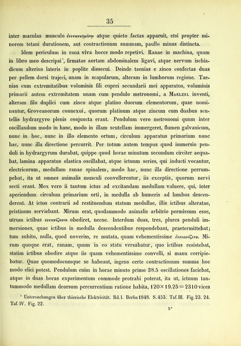 inter maculas musculo hsTavKffispo) atque quieto factas apparuit, etsi propter mi- norem tetani durationem, aut contractionum summam,, paullo minus distincta. Idem periculum in rana viva hocce modo repetivi. Ranae in machina, quam in libro meo descripsi \ firmatae aortam abdominalem ligavi, atque nervum ischia- dicum alterius lateris in poplite dissecui. Deinde taenias e zinco confectas duas per pellem dorsi trajeci, unam in scapularum, alteram in lumborum regione. Tae- nias cum extremitatibus voluminis fili cuprei secundarii mei apparatus, voluminis primarii autem extremitatem unam cum pendulo metronomi, a Maelzel inventi, alteram filo duplici cum zinco atque platino duorum elementorum, quae nomi- nantur, Groveanorum connexui, quorum platinum atque zincum cum duabus scu- tellis hydrargyro plenis conjuncta erant. Pendulum vero metronomi quum inter oscillandum modo in hanc, modo in illam scutellam immergeret, flumen galvanicum, nunc in hoc, nunc in illo elemento ortum, circulum apparatus primarium nunc hac, nunc illa directione percurrit. Per totum autem tempus quod immersio pen- duli in hydrargyrum durabat, quippe quod horae minutum secundum circiter aequa- bat, lamina apparatus elastica oscillabat, atque ictuum series, qui inducti vocantur, electricorum, medullam ranae spinalem, modo hac, nunc illa directione perrum- pebat, ita ut omnes animalis musculi convellerentur, iis exceptis, quorum nervi secti erant. Mox vero ii tantum ictus ad excitandam medullam valuere, qui, inter aperiendum circulum primarium orti, in medulla ab humeris ad lumbos descen- derent. At ictus contrarii ad restituendum statum medullae, illis ictibus alteratae, pristinum serviebant. Mirum erat, quodammodo animalis arbitrio permissum esse, utrum ictibus rstavitovai obediret, necne. Interdum duas, tres, plures penduli im- mersiones, quae ictibus in medulla descendentibus respondebant, praetermittebat; tum subito, nulla, quod noverim, re mutata, quam vehementissime irsiccvi^ew. Mi- rum quoque erat, ranam, quum in eo statu versabatur, quo ictibus resistebat, statim ictibus obedire atque iis quam vehementissime convelli, si manu corripie- batur. Quae quomodocumque se habeant, ingens certe contractionum summa hoc modo elici potest. Pendulum enim in horae minuto primo 38.5 oscillationes faciebat, atque in duas horas experimentum commode protrahi poterat, ita ut, ictuum tan- tummodo medullam deorsum percurrentium ratione habita, 120X 19.25 = 2310vices ^ Untersuchungen iiber thierische Elektricitiit. Bd.I. Berlin 1848. S.453. Taf.III. Fig. 23. 24. Taf. IV. Fig. 22. 5