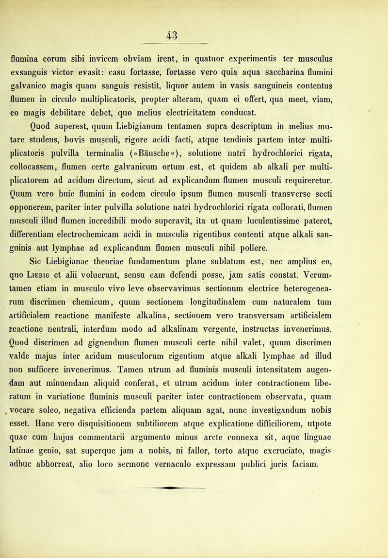 flumina eorum sibi invicem obviam irent, in quatuor experimentis ter musculus exsanguis victor evasit: casu fortasse, fortasse vero quia aqua saccharina flumini galvanico magis quam sanguis resistit, liquor autem in vasis sanguineis contentus flumen in circulo multiplicatoris, propter alteram, quam ei offert, qua meet, viam, eo magis debilitare debet, quo melius electricitatem conducat. Quod superest, quum Liebigianum tentamen supra descriptum in melius mu- tare studens, bovis musculi, rigore acidi facti, atque tendinis partem inter multi- plicatoris pulvilla terminalia (»Bausche«), solutione natri hydrochlorici rigata, collocassem, flumen certe galvanicum ortum est, et quidem ab alkali per multi- plicatorem ad acidum directum, sicut ad explicandum flumen musculi requireretur. Quum vero huic flumini in eodem circulo ipsum flumen musculi transverse secti opponerem, pariter inter pulvilla solutione natri hydrochlorici rigata collocati, flumen musculi illud flumen incredibili modo superavit, ita ut quam luculentissime pateret, differentiam electrochemicam acidi in musculis rigentibus contenti atque alkali san- guinis aut lymphae ad explicandum flumen musculi nihil pollere. Sic Liebigianae theoriae fundamentum plane sublatum est, nec amplius eo, quo LiEBiG et alii voluerunt, sensu eam defendi posse, jam satis constat. Verum- tamen etiam in musculo vivo leve observavimus sectionum electrice heterogenea- rum discrimen chemicum, quum sectionem longitudinalem cum naturalem tum artificialem reactione manifeste alkalina, sectionem vero transversam artificialem reactione neutrali, interdum modo ad alkalinam vergente, instructas invenerimus. Quod discrimen ad gignendum flumen musculi certe nihil valet, quum discrimen valde majus inter acidum musculorum rigentium atque alkali lymphae ad illud non sufficere invenerimus. Tamen utrum ad fluminis musculi intensitatem augen- dam aut minuendam aliquid conferat, et utrum acidum inter contractionem libe- ratum in variatione fluminis musculi pariter inter contractionem observata, quam .vocare soleo, negativa efficienda partem aliquam agat, nunc investigandum nobis esset. Hanc vero disquisitionem subtiliorem atque explicatione difficiliorem, utpote quae cum hujus commentarii argumento minus arcte connexa sit, aque linguae latinae genio, sat superque jam a nobis, ni fallor, torto atque excruciato, magis adhuc abhorreat, alio loco sermone vernaculo expressam publici juris faciam.