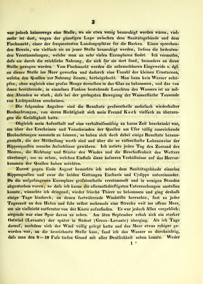 war jedoch keineswegs eine Stelle, wo sie etwa wenig beunruhigt worden wären, viel- mehr ist dort, wegen der günstigen Lage zwischen dem Sanitätsgebäude und dem Fischmarkt, einer der frequentesten Landungsplätze für die Barken. Einen sprechen- den Beweis, wie vielfach sie an jener Stelle beunruhigt werden, liefern die bedeuten- den Verstümmlungen, welche man an sehr vielen Exemplaren findet. Ich vermuthe, dafs sie durch die reichliche Nahrung, die sich für sie dort fand, besonders an diese Stelle gezogen wurden. Vom Fischmarkt werden die unbrauchbaren Eingeweide u. dgl. an dieser Stelle ins Meer geworfen und dadurch eine Unzahl der kleinen Crustaceen, welche den Quallen zur Nahrung dienen, hcrbeigelockt. Man kann kein Wasser schö- pfen, ohne zugleich eine grofse Menge derselben in das Glas zu bekommen, und das von ihnen herrührende, in einzelnen Funken bestehende Leuchten des Wassers ist an mil- den Abenden so stark, dafs bei der geringsten Bewegung der Wasserfläche Tausende von Lichtpunkten erscheinen. Die folgenden Angaben sind die Resultate grofsentheils mehrfach wiederholter Beobachtungen, von deren Richtigkeit sich mein Freund Koch vielfach zu überzeu- gen die Gefälligkeit hatte. Obgleich mein Aufenthalt auf eine verbältnifsmäfsig zu kurze Zeit beschränkt war, um über das Erscheinen und Verschwinden der Quallen am Ufer völlig ausreichende Beobachtungen sammeln zu können, so haben sich doch dabei einige Resultate heraus- gestellt, die der Mittheilung werth sind und über die so räthselhafte Lebensweise der Rippenquallen manche Aufschlüsse gewähren. Ich notirtc jeden Tag den Zustand des Meeres, die Richtung und Stärke des Windes und die Beschaffenheit des Wetters überhaupt, um zu sehen, welchen Einflufs diese äufseren A^erhältnisse auf das Hervor- kominen der Quallen haben möchten. Zuerst gegen Ende August bemerkte ich neben dem Sanitätsgebäude einzelne Rippenquallen und zwar die beiden Gattungen Eucharis und Cydippe untereinander. Da die aufgefangenen Exemplare gröfstcntheils verstümmelt und in wenigen Stunden abgestorben waren, so dafs ich kaum die allernothdürftigsten Untersuchungen anstellen konnte, wünschte ich dringend, wieder frische Thiere zu bekommen und ging deshalb einige Tage hindurch, an denen fortwährende Windstille herrschte, fast zu jeder Tageszeit an den Hafen und fuhr selbst mehrmals eine Strecke weit ins offene Meer, um sie vielleicht entfernter von der Küste aufzufinden. Es war jedoch Alles vergeblich; nirgends war eine Spur davon zu sehen. Am 3ten September erhob sich ein starker Ostwind (Levante) der später in Südost (Grcco-Levante) überging. Als ich Tags darauf, nachdem sich der Wind völlig gelegt hatte und das Meer etwas ruhiger ge- worden war, an die bezeichncte Stelle kam, fand ich das Wasser so durchsichtig, dafs man den 8 — 10 Fufs tiefen Grund mit aller Deutlichkeit sehen konnte. Weder 1 *