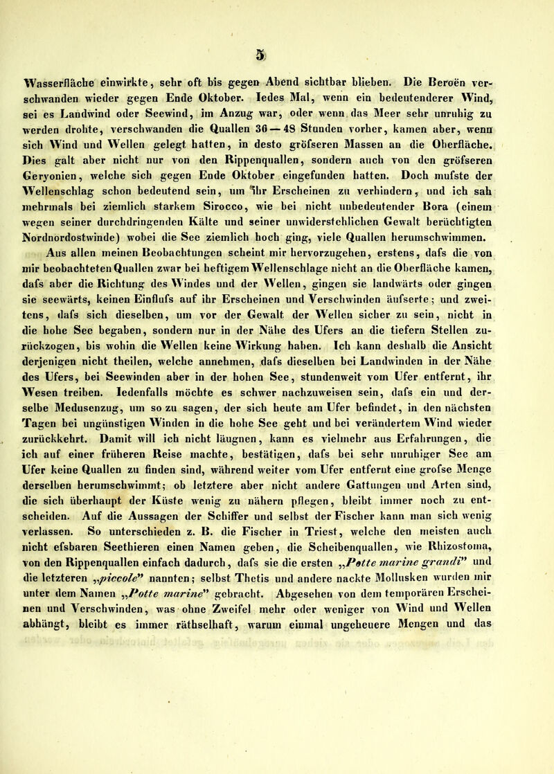 Wasserfläche einwirkte, sehr oft bis gegen Abend sichtbar blieben. Die Beroen ver- schwanden wieder gegen Ende Oktober. Iedes Mal, wenn ein bedeutenderer Wind, sei es Landwind oder Seewind, im Anzug war, oder wenn das Meer sehr unruhig zu werden drohte, verschwanden die Quallen 36 — 48 Stunden vorher, kamen aber, wenn sich Wind und Wellen gelegt hatten, in desto grofseren Massen an die Oberfläche. Dies galt aber nicht nur von den Rippenquallen, sondern auch von den grofseren Geryonien, welche sich gegen Ende Oktober eingefunden hatten. Doch niufste der Wellenschlag schon bedeutend sein, um Ihr Erscheinen zu verhindern, und ich sah mehrmals bei ziemlich starkem Sirocco, wie bei nicht unbedeutender Bora (einem wegen seiner durchdringenden Kälte und seiner unwiderstehlichen Gewalt berüchtigten Nordnordostwinde) wobei die See ziemlich hoch ging, viele Quallen herumschwimmen. Aus allen meinen Beobachtungen scheint mir hervorzugehen, erstens, dafs die von mir beobachteten Quallen zwar bei heftigem Wellenschläge nicht an die Oberfläche kamen, dafs aber die Richtung des Windes und der Wellen, gingen sie landwärts oder gingen sie seewärts, keinen Einflufs auf ihr Erscheinen und Verschwinden äufserte; und zwei- tens, dafs sich dieselben, um vor der Gewalt der Wellen sicher zu sein, nicht in die hohe Sec begaben, sondern nur in der Nähe des Ufers an die tiefem Stellen zu- rückzogen, bis wohin die Wellen keine Wirkung haben. Ich kann deshalb die Ansicht derjenigen nicht thcilen, welche aunehmen, dafs dieselben bei Landwinden in der Nähe des Ufers, bei Seewinden aber in der hohen See, stundenweit vom Ufer entfernt, ihr Wesen treiben. Iedenfalls möchte es schwer nachzuweisen sein, dafs ein und der- selbe Medusenzug, um so zu sagen, der sich heute am Ufer befindet, in den nächsten Tagen bei ungünstigen Winden in die hohe See geht und bei verändertem Wind wieder zurückkehrt. Damit will ich nicht läugnen, kann es vielmehr aus Erfahrungen, die ich auf einer früheren Reise machte, bestätigen, dafs bei sehr unruhiger See am Ufer keine Quallen zu finden sind, während weiter vom Ufer entfernt eine grofse Menge derselben herumschwimmt; ob letztere aber nicht andere Gattungen und Arten sind, die sich überhaupt der Küste wenig zu nähern pflegen, bleibt immer noch zu ent- scheiden. Auf die Aussagen der Schiffer und selbst der Fischer kann man sich wenig verlassen. So unterschieden z. B. die Fischer in Triest, welche den meisten auch nicht efsbaren Seethieren einen Namen geben, die Scheibenquallen, wie Rhizostoma, von den Rippenquallen einfach dadurch, dafs sie die ersten „Patte marine grandi” und die letzteren „piccole” nannten; selbst Thetis und andere nackte Mollusken wurden mir unter dem Namen „Potte marine” gebracht. Abgesehen von dem temporären Erschei- nen und Verschwinden, was ohne Zweifel mehr oder weniger von Wind und Wellen abhängt, bleibt es immer räthselhaft, warum einmal ungeheuere Mengen und das