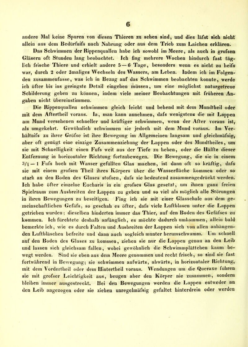 andere Mal keine Spuren von diesen Thieren zu sehen sind, und dies läfst sich nicht allein aus dem Bedürfnifs nach Nahrung oder ans dein Trieb zum Laichen erklären. Das Schwimmen der Rippenquallen habe ich sowohl im Meere, als auch in grofsen Gläsern oft Stunden lang beobachtet. Ich fing mehrere Wochen hindurch fast täg- lich frische Thiere und erhielt andere 5 — 6 Tage, besonders wenn es nicht zu heifs •war, durch 2 oder Smaliges Wechseln des Wassers, am Leben. Indem ich im Folgen- den zusammenfasse, was ich in Bezug auf das Schwimmen beobachten konnte, werde ich öfter bis ins geringste Detail cingcben müssen, um eine möglichst naturgetreue Schilderung gehen zu können, indem viele meiner Beobachtungen mit früheren An- gaben nicht überciustiinmen. Die Rippenquallen schwimmen gleich leicht und behend mit dem Mundtheil oder mit dem Aftertheil voraus. Ia, man kann annehmen, dafs wenigstens die mit Lappen am Mund versehenen schneller und kräftiger schwimmen, wenn der After voraus ist, als umgekehrt. Gewöhnlich schwimmen sie jedoch mit dem Mund voraus. Im Ver- hältnis zu ihrer Gröfse ist ihre Bewegung im Allgemeinen langsam und gleichmäfsig, aber oft genügt eine einzige Zusammenziehung der Lappen oder des Mundtheiles, um sie mit Schnelligkeit einen Fufs weit aus der Tiefe zu heben, oder die Hälfte dieser Entfernung in horizontaler Richtung fortzubewegen. Die Bewegung, die sie in einem 3/4—1 Fufs hoch mit Wasser gefüllten Glas machen, ist dann oft so kräftig, dafs sie mit einem grofsen Theil ihres Körpers über die Wasserfläche kommen oder so stark an den Boden des Glases stofsen, dafs sie bedeutend zusammengedrückt werden. Ich habe öfter einzelne Eucbaris in ein grofses Glas gesetzt, um ihnen ganz freien Spielraum zum Ausbreiten der Lappen zu geben und so viel als möglich alle Störungen in ihren Bewegungen zu beseitigen. Fing ich sie mit einer Glasschale aus dem ge- meinschaftlichen Gefäfs, so geschah es öfter, dafs viele Luftblasen unter die Lappen getrieben wurden; dieselben hinderten immer das Thier, auf den Boden des Gefäfses zu kommen. Ich fürchtete deshalb anfänglich, es möchte dadurch umkommen, allein bald bemerkte ich, wie es durch Falten und Ausbreiten der Lappen sich von allen anhäugen- den Luftbläschen befreite und dann auch sogleich munter herumschwamm. Um schnell auf den Boden des Glases zu kommen, ziehen sie nur die Lappen genau an den Leib und lassen sich gleichsam fallen, wobei gewöhnlich die Schwimmplättchen kaum be- wegt werden. Sind sie eben aus dem Meere genommen und recht frisch, so sind sie fast fortwährend in Bewegung; sie schwimmen aufwärts, abwärts, in horizontaler Richtung, mit dem Vordertheil oder dem Hintertheil voraus. Wendungen um die Queraxe führen sie mit grofser Leichtigkeit aus, beugen aber den Körper nie zusammen, sondern bleiben immer ausgestreckt. Bei den Bewegungen werden die Lappen entweder an den Leib angezogen oder sie ziehen unregelmäfsig gefaltet hinterdrein oder werden