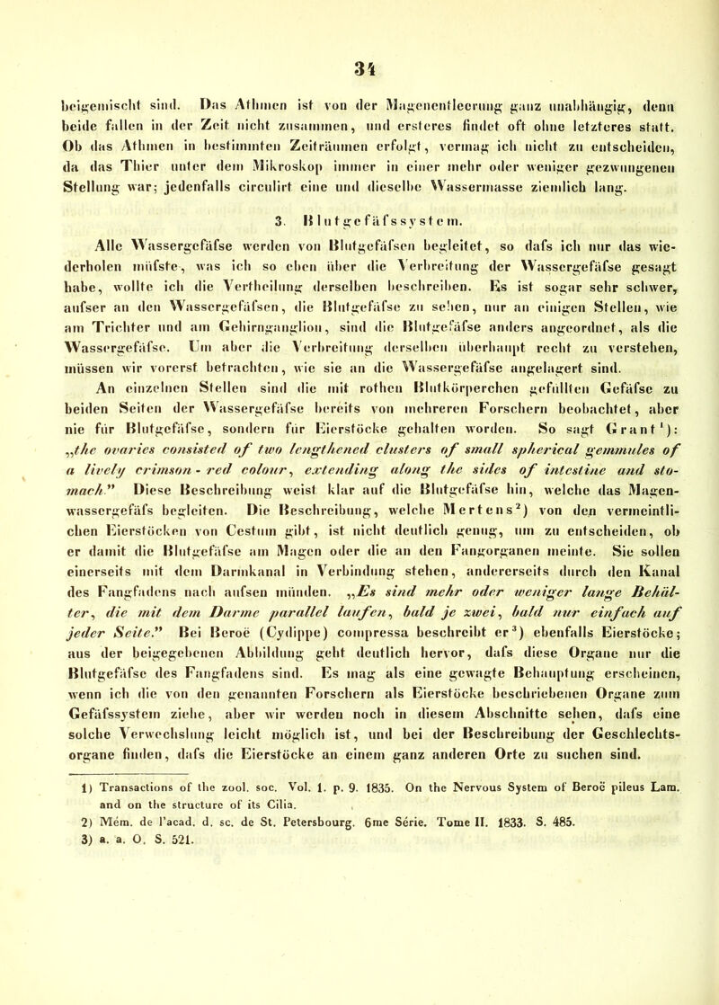 beigemischt sind. Das Atlnncn ist von der Magenentlecrung ganz imahltängig, denn beide fallen in der Zeit nicht znsanunen, und ersteres findet oft olme letzteres statt. Ob d as Atlimen in bestimmten Zeiträumen erfolgt, vermag ich nicht zu entscheiden, da das Thier unter dem Mikroskop immer in einer mehr oder weniger gezwungenen Stellung war; jedenfalls circulirt eine und dieselbe Wassermasse ziemlich lang. 3. Blutgcfäfssystem. Alle Wassergcfäfse werden von Blutgefäfsen begleitet, so dafs ich nur das wie- derholen miifste, was ich so chen über die Verbreitung der Wasscrgefäfse gesagt habe, wollte ich die Vertheilung derselben beschreiben. Es ist sogar sehr schwer, aufser an den Wassergefäfsen, die Blutgefäfse zu sehen, nur an einigen Stellen, wie am Trichter und am Gehirnganglion, sind die lilutgefäfse anders angeordnet, als die Wasscrgefäfse. Ein aber die Verbreitung derselben überhaupt recht zu verstehen, müssen wir vorerst betrachten, wie sie an die Wassergefäfse angelagert sind. An einzelnen Stellen sind die mit rothcn Blutkörperchen gefüllten Gefäfse zu beiden Seiten der Wassergefäfse bereits von mehreren Forschern beobachtet, aber nie für Blutgcfäfsc, sondern für Eierstöcke gehalten worden. So sagt Grant1): „the ovaries consisted of two lengthened clusfers of small sphericul gernmules of a lively crimson-red colour, extending along the sides of intestine and sto- mach ” Diese Beschreibung weist klar auf die Blutgefäfse hin, welche das Magen- wassergefäfs begleiten. Die Beschreibung, welche Mertens2) von den vermeintli- chen Eierstöcken von Cestum gibt, ist nicht deutlich genug, um zu entscheiden, ob er damit die Blutgefäfse am Magen oder die an den Fangorganen meinte. Sie sollen einerseits mit dem Darmkanal in Verbindung stehen, andererseits durch den Kanal des Fangfadens nach aufsen münden. „Zf* sind mehr oder weniger lange Behäl- ter., die mit dem Darme parallel laufen, bald je zwei, bald nur einfach auf jeder Seite.” Bei Beroe (Cydippe) compressa beschreibt er3) ebenfalls Eierstöcke; aus der beigegebenen Abbildung geht deutlich hervor, dafs diese Organe nur die Blutgefäfse des Fangfadens sind. Es mag als eine gewagte Behauptung erscheinen, wenn ich die von den genannten Forschern als Eierstöcke beschriebenen Organe zum Gefäfssystem ziehe, aber wir werden noch in diesem Abschnitte sehen, dafs eine solche Verwechslung leicht möglich ist, und bei der Beschreibung der Geschlechts- organe finden, dafs die Eierstöcke an einem ganz anderen Orte zu suchen sind. 1) Transactions of the zool. soc. Vol. 1. p. 9. 1835. On the Nervous System of Beroe pileus Lara, and on the structurc of its Cilia. 2) Mem. de l’acad. d. sc. de St. Petersbourg. 6me Serie. Tome II. 1833. S. 485. 3) a. a. O. S. 521.