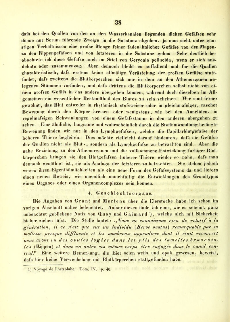 dnfs bei den Quallen von den an den Wasserkanälen liegenden dicken Gefäfsen sehr dünne nur Serum führende Zweite in die Substanz abgehen, ja inan sieht unter gün- stigen Verhältnissen eine grofse Menge feiner fadenähnlicher Gefäfse von den Magen- zu den Rippengefäfsen und von letzteren in die Substanz gehen. Sehr deutlich be- obachtete ich diese Gefäfse auch iin Stiel von Geryonia pellucida, wenn er sich aus- dehnte oder zusammenzog. Aber dennoch bleibt es auffallend und für die Quallen charakteristisch, dafs erstens keine allmälige Verästelung der grofsen Gefäfse statt- findet, dafs zweitens die Blutkörperchen sich nur in dem an den Athemorganen ge- legenen Stämmen vorfinden, und dafs drittens die Blutkörperchen selbst nicht von ei- nem grofsen Gefäfs in das andere übergehen können, während doch dieselben im All- gemeinen ein wesentlicher Bestandthcil des Blutes zu sein scheinen. Wir sind ferner gewöhnt, das Blut entweder in rhythmisch stofsweiser oder in gleichmäfsiger, rascher Bewegung durch den Körper kreisen oder wenigstens, wie bei den Anneliden, in regelmäfsigen Schwankungen von einem Gefäfsstamin in den anderen übergehen zu sehen. Eine ähnliche, langsame und wahrscheinlich durch die Stoffunrnandlung bedingte Bewegung finden wir nur in den Lyinphgefäfsen, welche die Capillarblutgefäfse der höheren Tliiere begleiten Dies möchte vielleicht darauf hindeuten, daf§ die Gefäfse der Quallen nicht als Blut-, sondern als Lymphgefäfse zu betrachten sind. Aber die nahe Beziehung zu den Athemorganen und die vollkommene Entwicklung farbiger Blut- körperchen bringen sie den Blutgefäfsen höherer Tliiere wieder so nahe, dafs man dennoch genöthigt ist, sie als Analoga der letzteren zu betrachten. Sie stehen jedoch wegen ihren Eigenthümlichkeiten als eine neue Form des Gefäfssystems da und liefern einen neuen Beweis, wie unendlich manchfaltig die Entwicklungen des Grundtypus eines Organes oder eines Organencomplexes sein können. 4. Geschlechtsorgane. Die Angaben von Grant und Mertens über die Eierstöcke habe ich schon im vorigen Abschnitt näher beleuchtet. Aufser diesen finde ich eine, wie es scheint, ganz unbeachtet gebliebene Notiz von Quoy und Gaimard1), welche sich mit Sicherheit, hieher ziehen iäfst. Die Stelle lautet: „IS(ms ne connaissons rieb de relatif d la generation, si ce n'est <]uc sur un individu (Beroe ovatus) remarquable par sa mollesse presque diffluente et les nombreux appendices dont il etait recouvert rums avons vu des ovales lo ge cs da ns les plis des lamelies hrancliia- les (Rippen) et dans un untre ces meines corps etre engages dans le canal cen- traV’ Eine weitere Bemerkung, die Eier seien weifs und opak gewesen, beweist, dafs hier keine Verwechslung mit Blutkörperchen stattgefunden habe. 1) Vuyage de l’Astrolabe, Tom. IV. p. 40.