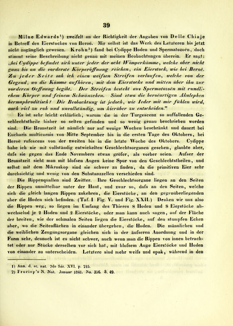 Mi Ine Edwards1) zweifelt an der Richtigkeit der Angaben von Delle Chiaje in Betreff des Eierstockes von Beroe. Mir selbst ist das Werk des Letzteren bis jetzt nicht zugänglich gewesen. Krohn2) fand bei Cydippe Hoden und Spermatozoon, doch stimmt seine Beschreibung nicht genau mit meinen Beobachtungen uberein. Er sagt: „bei Cydippe befindet sich unter jeder der acht Wimper kämme, welche aber nicht ganz bis an die vorderste Körperöffnung reichen, ein Eierstock, wie bei Beroe. Zu jeder Seite sah ich einen weifsen Streifen verlaufen, welche von der Gegend, wo die Kämme auf hören, mit dem Eier stocke und mitten über ihn zur vorderen Oeffnnng begibt. Der Streifen besteht aus Spermatozoen mit rundli- chem Körper und feinem Schwänzchen. Sind etwa die beroeartigen Äkalephen hermaphroditischl Die Beobachtung ist jedoch, wie Ieder mit mir fühlen wird, noch viel zu roh und unvollständig, um hierüber zu entscheiden.” Es ist sehr leicht erklärlich, warum die in der Turgescenz so auffallenden Ge- schlechtstheile bisher so selten gefunden und so wenig genau beschrieben worden sind. Die Brunstzeit ist nämlich nur auf wenige Wochen beschränkt und dauert bei Eucharis multicornis von Mitte September bis in die ersten Tage des Oktobers, bei Beroe rufescens von der «weiten bis in die letzte Woche des Oktobers. Cydippe habe ich nie mit vollständig entwickelten Geschlechtsorganen gesehen, glaubte aber, dafs sie gegen das Ende Novembers etwas gröfer, als vorher seien. Aufser der Brunstzeit sieht man mit blofsen Augen keine Spur von den Gcscldechtstheilen, und selbst mit dem Mikroskop sind sie schwer zu finden, da die primitiven Eier sehr durchsichtig und wenig von den Substanzzellen verschieden sind. Die Rippenquallen sind Zwitter. Ihre Geschlechtsorgane liegen an den Seiten der Rippen unmittelbar unter der Haut, und zwar so, dafs an den Seiten, welche sich die gleich langen Rippen zukehren, die Eierstöcke, an den gegenüberliegenden aber die Hoden sich befinden. (Taf. I Fig. V. und Fig. XXH.) Denken wdr uns also die Rippen weg, so liegen im Umfang des Thiercs S Hoden und 8 Eiepstöcke ab- wechselnd je 2 Hoden und 2 Eierstöcke, oder man kann auch sagen, auf der Fläche der breiten, wie der schmalen Seiten liegen die Eierstöcke, auf den stumpfen Ecken aber, wo die Seitenflächen in einander übergehen, die Hoden. Die männlichen und die weiblichen Zeugungsorgane gleichen sich in der äufseren Anordnung und in der Form sehr, dennoch ist es nicht schwer, auch wenn man die Rippen von innen betrach- tet oder nur Stücke derselben vor sich hat, mit blofsem Auge Eierstöcke und Hoden von einander zu unterscheiden. Letztere sind mehr weifs und opak, während in den 1) Ann. d. sc. nat. ?de Ser. XVI. p. 215. 2) Froricp’s N. Not. Januar 1841. No. 356. S. 49.