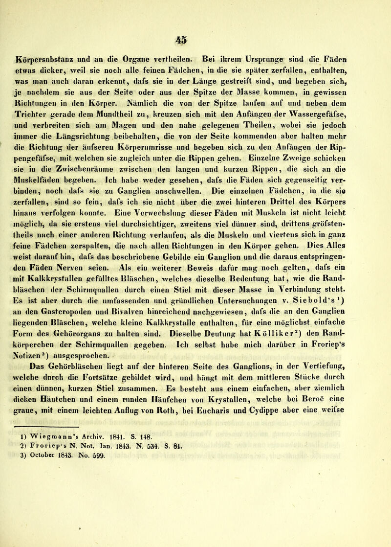 Körpersnbstanz und an die Organe vertheilen. Bei ihrem Ursprünge sind die Fäden etwas dicker, weil sic noch alle feinen Fädchen, in die sie später zerfallen, enthalten, was man auch daran erkennt, dafs sie in der Länge gestreift sind, und begeben sich, je nachdem sie aus der Seite oder aus der Spitze der Masse kommen, in gewissen Richtungen in den Körper. Nämlich die von der Spitze laufen auf und neben dem Trichter gerade dem Mundtheil zu, kreuzen sich mit den Anfängen der Wassergefäfse, und verbreiten sich am Magen und den nahe gelegenen Theilen, wobei sie jedoch immer die Längsrichtung beibehalten, die von der Seite kommenden aber halten mehr die Richtung der äufseren Körperumrisse und begeben sich zu den Anfängen der Rip- pengefäfse, mit welchen sie zugleich unter die Rippen gehen. Einzelne Zweige schicken sie in die Zwischenräume zwischen den langen und kurzen Rippen, die sich an die Muskelfäden begeben. Ich habe weder gesehen, dafs die Fäden sich gegenseitig ver- binden, noch dafs sie zu Ganglien anschwellen. Die einzelnen Fädchen, in die sie zerfallen, sind so fein, dafs ich sie nicht über die zwei hinteren Drittel des Körpers hinaus verfolgen konnte. Eine Verwechslung dieser Fäden mit Muskeln ist nicht leicht möglich, da sie erstens viel durchsichtiger, zweitens viel dünner sind, drittens gröfsten- theils nach einer anderen Richtung verlaufen, als die Muskeln und viertens sich in ganz feine Fädchen zerspalten, die nach allen Richtungen in den Körper gehen. Dies Alles weist daraufhin, dafs das beschriebene Gebilde ein Ganglion und die daraus entspringen- den Fäden Nerven seien. Als eiu weiterer Beweis dafür mag noch gelten, dafs ein mit Kalkkrystallen gefülltes Bläschen, welches dieselbe Bedeutung hat, wie die Rand- bläschen der Schirmquallen durch einen Stiel mit dieser Masse in Verbindung steht. Es ist aber durch die umfassenden und gründlichen Untersuchungen v. Siebold’s1) an den Gasteropoden und Bivalven hinreichend nachgewiesen, dafs die an den Ganglien liegenden Bläschen, welche kleine Kalkkrystalle enthalten, für eine möglichst einfache Form des Gehörorgans zu halten sind. Dieselbe Deutung hat Kölliker2) den Rand- körperchen der Schirmquallen gegeben. Ich selbst habe mich darüber in Froriep’s Notizen3) ausgesprochen. Das Gehörbläschen liegt auf der hinteren Seite des Ganglions, in der Vertiefung, welche dnreh die Fortsätze gebildet wird, und hängt mit dem mittleren Stücke durch einen dünnen, kurzen Stiel zusammen. Es besteht aus einem einfachen, aber ziemlich dicken Häutchen und einem runden Häufchen von Krystallen, welche bei Beroe eine graue, mit einem leichten Anflug von Roth, bei Eucharis und Cydippe aber eine weifse 1) Wiegmann’s Archiv. 1841. S. 148. 2) Froriep’s N. Not. Ian. 1843. N. 534. S. 81. 3) October 1843. No. 599.