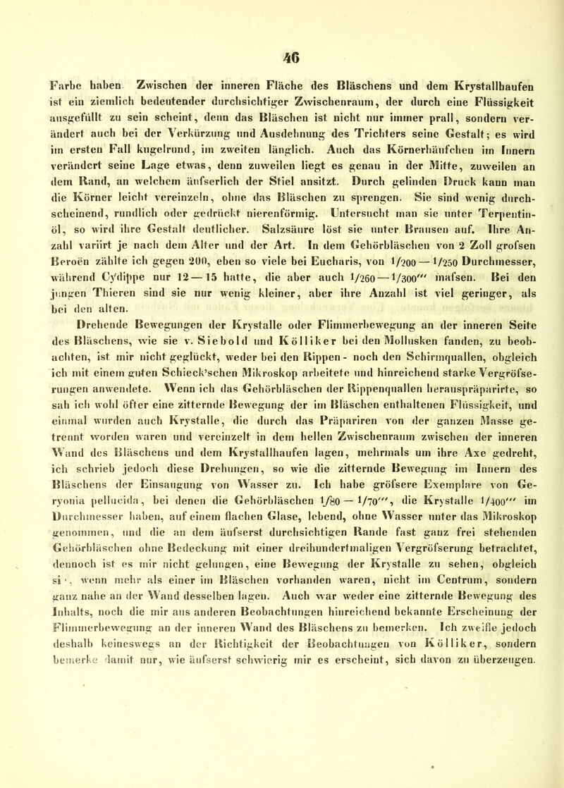 Farbe haben Zwischen der inneren Fläche des Bläschens und dem Krystallhaufen ist ein ziemlich bedeutender durchsichtiger Zwischenraum, der durch eine Flüssigkeit ausgefüllt zu sein scheint, denn das Bläschen ist nicht nur immer prall, sondern ver- ändert auch bei der Verkürzung und Ausdehnung des Trichters seine Gestalt; es wird im ersten Fall kugelrund, im zweiten länglich. Auch das Körnerhäufchen iin Innern verändert seine Lage etwas, denn zuweilen liegt es genau in der Mitte, zuweilen an dem Hand, an welchem änfserlich der Stiel ansitzt. Durch gelinden Druck kann man die Körner leicht vereinzeln, ohne das Bläschen zu sprengen. Sie sind wenig durch- scheinend, rundlich oder gedrückt nierenförmig. Untersucht man sie unter Terpentin- öl, so wird ihre Gestalt deutlicher. Salzsäure löst sie unter Brausen auf. Ihre An- zahl variirt je nach dem Alter und der Art. In dem Gehörbläschen von 2 Zoll grofsen Beroen zählte ich gegen 200, eben so viele bei Eucharis, von l/?00—1/250 Durchmesser, während Cydippe nur 12—15 hatte, die aber auch 1/260 —1/300' mafsen. Bei den jungen Thieren sind sie nur wenig kleiner, aber ihre Anzahl ist viel geringer, als bei den alten. Drehende Bewegungen der Krystalle oder Flimmerbewegung an der inneren Seite des Bläschens, wie sie v. Siebold und Kölüker hei den Mollusken fanden, zu beob- achten, ist mir nicht geglückt, weder hei den Rippen - noch den Schirmquallen, obgleich ich mit einem guten Schieck’schen Mikroskop arbeitete und hinreichend starke Vergröfse- rungen anwendete. Wenn ich das Gchörbläschen der Rippenquallen herauspräparirte, so sah ich wohl öfter eine zitternde Bewegung der im Bläschen enthaltenen Flüssigkeit, und einmal wurden auch Krystalle, die durch das Prüparircn von der ganzen Masse ge- trennt worden waren und vereinzelt in dem hellen Zwischenraum zwischen der inneren Vaud des Bläschens und dem Krystallhaufen lagen, mehrmals um ihre Axc gedreht, ich schrieb jedoch diese Drehungen, so wie die zitternde Bewegung im Innern des Bläschens der Einsaugung von Wasser zu. Ich habe gröfsere Exemplare von Ge- ryonia pellucida, bei denen die Gehörbläschen 1/80 — 1/70', die Krystalle 1/400' im Durchmesser haben, auf einem flachen Glase, lebend, ohne Wasser unter das Mikroskop genommen, und die an dem äufserst durchsichtigen Rande fast ganz frei stehenden Gehörbläschen ohne Bedeckung mit einer dreihundertmaligen Vergröfserung betrachtet, dennoch ist es mir nicht gelungen, eine Bewegung der Krystalle zu sehen, obgleich si ■, Wenn mehr als einer im Bläschen vorhanden waren, nicht im Centrum, sondern ganz nahe an der Wand desselben lagen. Auch war weder eine zitternde Bewegung des Inhalts, noch die mir aus anderen Beobachtungen hinreichend bekannte Erscheinung der Flimmerbewegung an der inneren Wand des Bläschens zu bemerken. Ich zweifle jedoch deshalb keineswegs an der Richtigkeit der Beobachtungen von Kölliker, sondern bemerke damit nur, wie äufserst schwierig mir es erscheint, sich davon zu überzeugen.