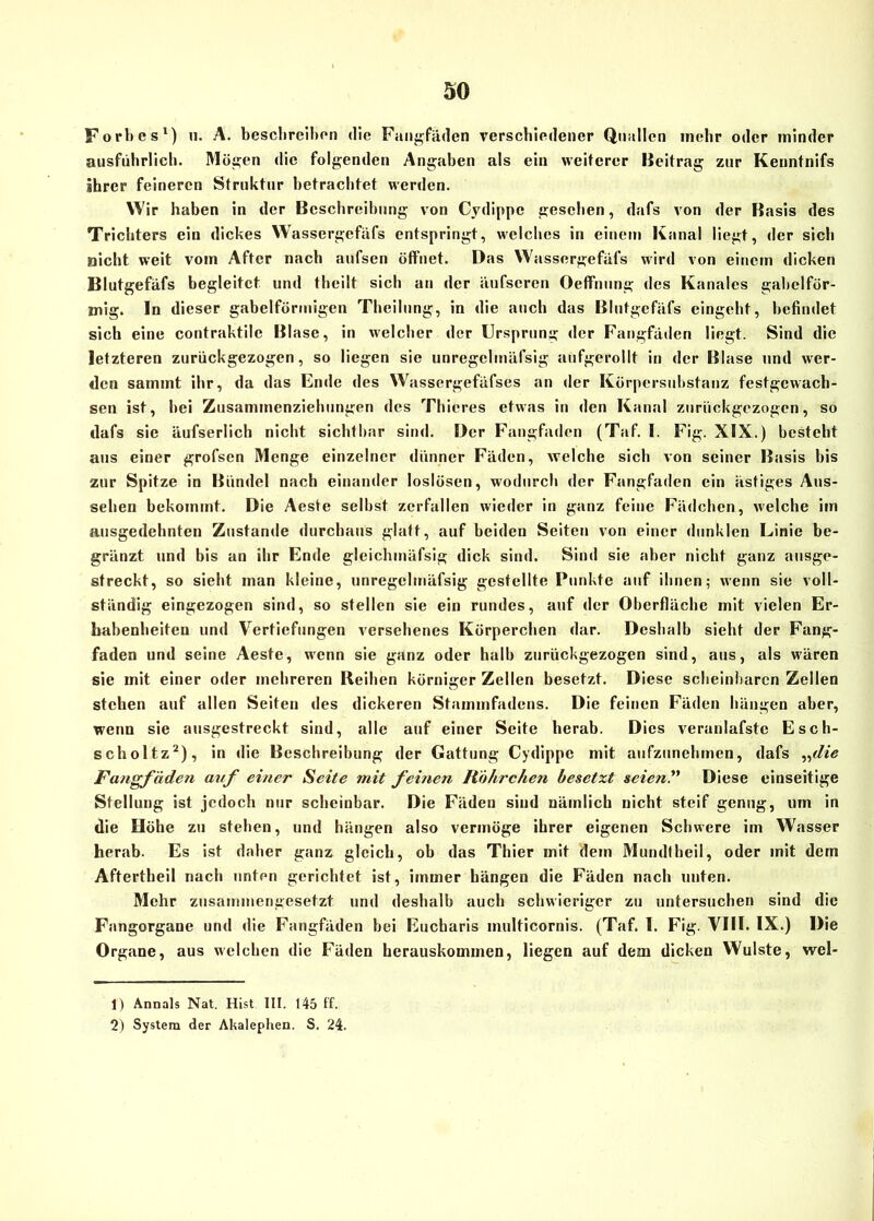 Forhes1) u. A. beschreiben die Fangfäden verschiedener Quallen mehr oder minder ausführlich. Mögen die folgenden Angaben als ein weiterer Beitrag zur Kenntnifs ihrer feineren Struktur betrachtet werden. Wir haben in der Beschreibung von Cydippe gesehen, dafs von der Basis des Trichters ein dickes Wassergefäfs entspringt, welches in einem Kanal liegt, der sich nicht weit vom After nach aufsen öffnet. Das Wassergefäfs wird von einem dicken Blutgefäfs begleitet und theilt sich au der äufscren Oeffnung des Kanales gabelför- mig. In dieser gabelförmigen Theilung, in die auch das Blutgefäfs eingeht, befindet sich eine contraktile Blase, in welcher der Ursprung der Fangfäden liegt. Sind die letzteren zurückgezogen, so liegen sie unregclmäfsig aufgerollt in der Blase und wer- den sammt ihr, da das Ende des Wassergefäfses an der Körpersubstanz festgewach- sen ist, bei Zusammenziehungen des Thicres etwas in den Kanal zurückgezogen, so dafs sie äufserlich nicht sichtbar sind. Der Fangfaden (Taf. I. Fig. XIX.) besteht aus einer grofsen Menge einzelner dünner Fäden, welche sich von seiner Basis bis zur Spitze in Bündel nach einander ioslüsen, wodurch der Fangfaden ein ästiges Aus- sehen bekommt. Die Aeste selbst zerfallen wieder in ganz feine Fädchen, welche im ausgedehnten Zustande durchaus glatt, auf beiden Seiten von einer dunklen Linie be- gränzt und bis an ihr Ende glcichmäfsig dick sind. Sind sie aber nicht ganz ausge- streckt, so sieht man kleine, unregelmäfsig gestellte Punkte auf ihnen; wenn sie voll- ständig eingezogen sind, so stellen sie ein rundes, auf der Oberfläche mit vielen Er- habenheiten und Vertiefungen versehenes Körperchen dar. Deshalb sieht der Fang- faden und seine Aeste, wenn sie ganz oder halb zurückgezogen sind, aus, als wären sie mit einer oder mehreren Reihen körniger Zellen besetzt. Diese scheinbaren Zellen stehen auf allen Seiten des dickeren Stammfadens. Die feinen Fäden hängen aber, wenn sie ausgestreckt sind, alle auf einer Seite herab. Dies veranlafste Esch- scholtz2), in die Beschreibung der Gattung Cydippe mit aufzunehmen, dafs „die Fangfäden auf einer Seite mit feinen Röhrchen besetzt seien?' Diese einseitige Stellung ist jedoch nur scheinbar. Die Fäden sind nämlich nicht steif genug, um in die Höhe zu stehen, und hängen also vermöge ihrer eigenen Schwere im Wasser herab. Es ist daher ganz gleich, ob das Thier mit dem Mundtheil, oder mit dem Aftertheil nach unten gerichtet ist, immer hängen die Fäden nach unten. Mehr zusammengesetzt und deshalb auch schwieriger zu untersuchen sind die Fangorgane und die Fangfäden bei Eucharis multicornis. (Taf. I. Fig. VIII. IX.) Die Organe, aus welchen die Fäden herauskommen, liegen auf dem dicken Wulste, wel- 1) Annals Nat. Hist III. 145 ff. 2) System der Akalephen. S. 24.