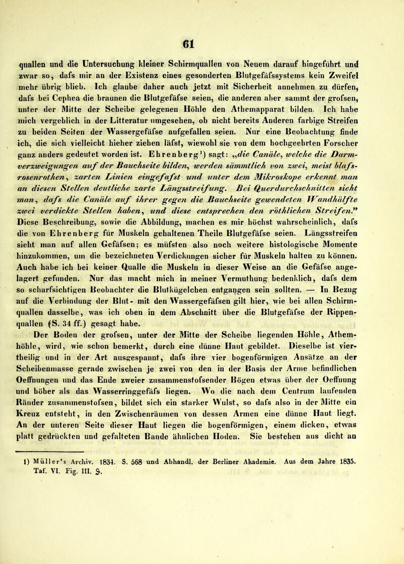quallen und die Untersuchung kleiner Schirmquallen von Neuem darauf hingeführt und zwar so, dafs mir an der Existenz eines gesonderten Blutgefäfssystems kein Zweifel mehr übrig blieb. Ich glaube daher auch jetzt mit Sicherheit annehmen zu dürfen* dafs bei Cephea die braunen die Blutgefäfse seien, die anderen aber sammt der grofsen* unter der Mitte der Scheibe gelegenen Höhle den Athemapparat bilden. Ich habe mich vergeblich in der Litteratur umgesehen, ob nicht bereits Anderen farbige Streifen zu beiden Seiten der Wassergefäfse aufgefallen seien. Nur eine Beobachtung finde ich, die sich vielleicht hieher ziehen läfst, wiewohl sie von dem hochgeehrten Forscher ganz anders gedeutet worden ist. Ehrenberg1) sagt: „die Canäle, welche die Darm- verzweigungen auf der Bauchseite bilden, werden sämmtlich von zwei, meist blafs- rosenrothen, zarten lAnien eingefafst und unter dem Mikroskope erkennt man an diesen Stellen deutliche zarte iAängsstreifung. Bei Querdurchschnitten sieht man, dafs die Canäle auf ihrer gegen die Bauchseite gewendeten ICmul halfte zwei verdickte Stellen haben, und diese entsprechen den rothlichen Streifen” Diese Beschreibung, sowie die Abbildung, machen es mir höchst wahrscheinlich, dafs die von Ehrenberg für Muskeln gehaltenen Theile Blutgefäfse seien. Längsstreifen sieht man auf allen Gefäfsen; es miifsten also noch weitere histologische Momente hinzukommen, um die bezeichneten Verdickungen sicher für Muskeln halten zu können. Auch habe ich bei keiner Qualle die Muskeln in dieser Weise an die Gefäfse ange- lagert gefunden. Nur das macht mich in meiner Vermuthung bedenklich, dafs dem so scharfsichtigen Beobachter die Blutkügelchen entgangen sein sollten. — In Bezug auf die Verbindung der Blut- mit den Wassergefäfsen gilt hier, wie bei allen Schirm- quallen dasselbe, was ich oben in dem Abschnitt über die Blutgefäfse der Rippen- quallen (S. 34 ff.) gesagt habe. Der Boden der grofsen, unter der Mitte der Scheibe liegenden Höhle, Athem- höhlc, wird, wie schon bemerkt, durch eine dünne Haut gebildet. Dieselbe ist vier- theilig und in der Art ausgespannt, dafs ihre vier bogenförmigen Ansätze an der Scheibenmasse gerade zwischen je zwei von den in der Basis der Arme befindlichen Oeffnungen und das Ende zweier zusammenstofsender Bögen etwas über der Oeffnung und höher als das Wasserringgefäfs liegen. Wo die nach dem Centrum laufenden Ränder zusammenstofsen, bildet sich ein starker Wulst, so dafs also in der Mitte ein Kreuz entsteht, in den Zwischenräumen von dessen Armen eine dünne Haut liegt. An der unteren Seite dieser Haut liegen die bogenförmigen, einem dicken, etwas platt gedrückten und gefalteten Bande ähnlichen Hoden. Sie bestehen aus dicht an 1) Müller’s Archiv. 1834. S. 568 und Abhandl, der Berliner Akademie. Aus dem Jahre 1835. Taf. VI. Fig. III.