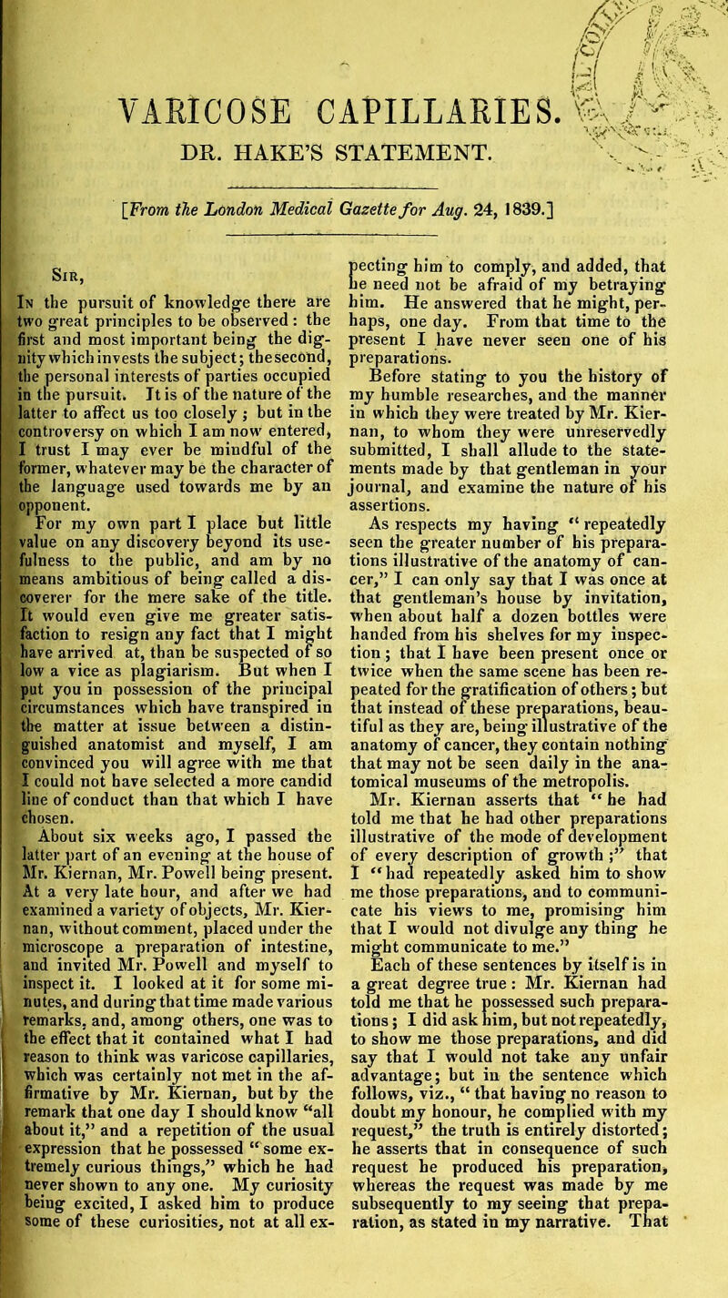 VARICOSE CAPILLARIES. DR. HAKE’S STATEMENT. YQ [From the London Medical Gazette for Aug. 24, 1839.] Sir, In the pursuit of knowledge there are two great principles to be observed : the first and most important being the dig- nity which invests the subject; thesecond, the personal interests of parties occupied in the pursuit. It is of the nature of the latter to affect us too closely ; but in the controversy on which I am now' entered, I trust I may ever be mindful of the former, whatever may be the character of the language used towards me by an opponent. For my own part I place but little value on any discovery beyond its use- fulness to the public, and am by no means ambitious of being called a dis- coverer for the mere sake of the title. It would even give me greater satis- faction to resign any fact that I might have arrived at, than be suspected of so low a vice as plagiarism. But when I put you in possession of the principal circumstances which have transpired in the matter at issue between a distin- guished anatomist and myself, I am convinced you will agree with me that I could not have selected a more candid liue of conduct than that which I have chosen. About six weeks ago, I passed the latter part of an evening at the house of Mr. Kiernan, Mr. Powell being present. At a very late hour, and after we had examined a variety of objects, Mr. Kier- nan, without comment, placed under the microscope a preparation of intestine, and invited Mr. Powell and myself to inspect it. I looked at it for some mi- nutes, and during that time made various remarks, and, among others, one was to the effect that it contained what I had reason to think was varicose capillaries, which was certainly not met in the af- firmative by Mr. Kiernan, but by the remark that one day I should know “all about it,” and a repetition of the usual expression that he possessed “ some ex- tremely curious things,” which he had never shown to any one. My curiosity being excited, I asked him to produce some of these curiosities, not at all ex- pecting him to comply, and added, that he need not he afraid of my betraying him. He answered that he might, per- haps, one day. From that time to the present I have never seen one of his preparations. Before stating to you the history of my humble researches, and the manner in which they were treated by Mr. Kier- nan, to whom they were unreservedly submitted, I shall allude to the state- ments made by that gentleman in your journal, and examine the nature of his assertions. As respects my having “ repeatedly seen the greater number of his prepara- tions illustrative of the anatomy of can- cer,” I can only say that I was once at that gentleman’s house by invitation, when about half a dozen bottles were handed from his shelves for my inspec- tion ; that I have been present once or twice when the same scene has been re- peated for the gratification of others; but that instead of these preparations, beau- tiful as they are, being illustrative of the anatomy of cancer, they contain nothing that may not be seen daily in the ana- tomical museums of the metropolis. Mr. Kiernan asserts that “ he had told me that he had other preparations illustrative of the mode of development of every description of growth that I “ had repeatedly asked him to show me those preparations, and to communi- cate his views to me, promising him that I w'ould not divulge any thing he might communicate to me.” Each of these sentences by itself is in a great degree true : Mr. Kiernan had told me that he possessed such prepara- tions ; I did ask him, but not repeatedly, to show me those preparations, and did say that I would not take any unfair advantage; but in the sentence which follows, viz., “ that having no reason to doubt my honour, he complied w ith my request,” the truth is entirely distorted; he asserts that in consequence of such request he produced his preparation, whereas the request was made by me subsequently to my seeing that prepa- ration, as stated in my narrative. That