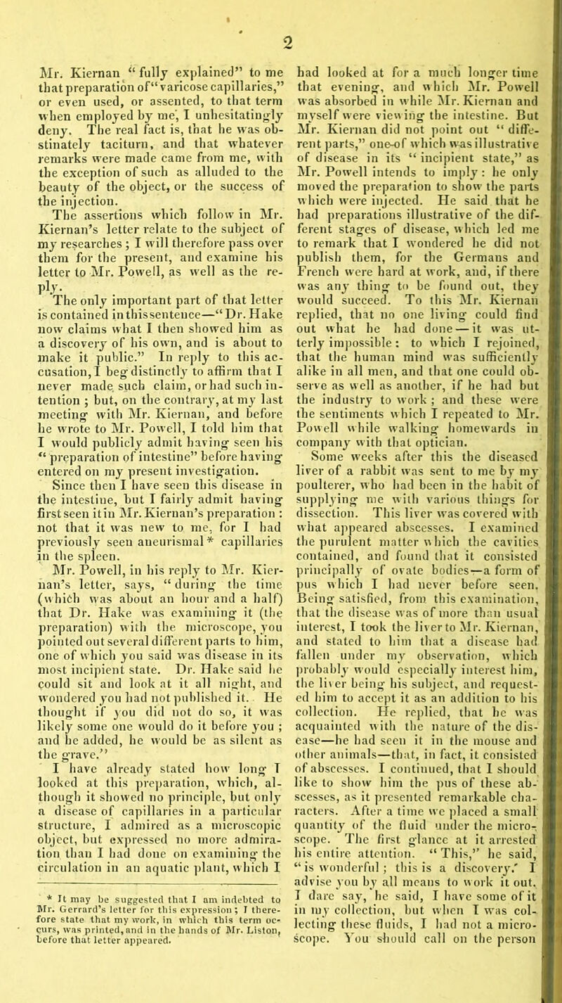 Mr. Kiernan “ fully explained” to me that preparation of“ varicose capillaries,” or even used, or assented, to that term when employed by me', I unhesitatingly deny. The real fact is, that he was ob- stinately taciturn, and that whatever remarks were made came from me, with the exception of such as alluded to the beauty of the object, or the success of the injection. The assertions which follow in Mr. Kiernan’s letter relate to the subject of my researches ; I will therefore pass over them for the present, and examine his letter to Mr. Powell, as well as the re- ply- The only important part of that letter is contained inthissentence—“Dr. Hake now claims what I then showed him as a discovery of his own, and is about to make it public.” In reply to this ac- cusation,! beg distinctly to affirm that I never made, such claim, orhad such in- tention ; but, on the contrary, at my last meeting with Mr. Kiernan, and before he wrote to Mr. Powell, I told him that I would publicly admit having seen his “ preparation of intestine” before having entered on my preseut investigation. Since then I have seen this disease in the intestine, but I fairly admit having first seen it in Mr. Kiernan’s preparation : not that it was new to me, for I had previously seen aneurismal * capillaries in the spleen. Mr. Powell, in his reply to Mr. Kier- nan’s letter, says, “during the time (which was about an hour and a half) that Dr. Hake was examini ng it (the preparation) with the microscope, you pointed out several different parts to him, one of which you said was disease in its most incipient state. Dr. Hake said he could sit and look at it all night, and wondered you had not published it. He thought if you did not do so, it was likely some one would do it before yrou ; and he added, he would be as silent as the grave.” I have already stated how long- T looked at this preparation, which, al- though it showed no principle, but only a disease of capillaries in a particular structure, I admired as a microscopic object, but expressed no more admira- tion than I had done on examining the circulation in an aquatic plant, which I * It may be suggested that I am indebted to Mr. Gerrard’s letter for this expression; I there- fore state that my work, in which this term oc- curs, was printed,and in the hands of Mr. Liston, before that letter appeared. had looked at for a much longer time that evening, and which Mr. Powell was absorbed in while Mr. Kiernan and myself were viewing the intestine. But Mr. Kiernan did not point out “ diffe- rent parts,” one-of which was illustrative of disease in its “ incipient state,” as Mr. Powell intends to imply : he only moved the preparation to show the pails which w'ere injected. He said that he had preparations illustrative of the dif- ferent stages of disease, which led me to remark that I w'ondered he did not publish them, for the Germans and French were hard at work, ana, if there was any thing to be found out, they would succeed. To this Mr. Kiernan replied, that no one living could find out what he had done — it was ut- terly impossible : to which I rejoined, that the human mind was sufficiently alike in all men, and that one could ob- serve as well as another, if he had but the industry to work ; and these were the sentiments which I repeated to Mr. Powell while walking homewards in company with that optician. Some weeks after this the diseased liver of a rabbit was sent to me bj’ my poulterer, who had been in the habit of supplying me with various things for dissection. This liver was covered with what appeared abscesses. I examined the purulent matter which the cavities contained, and found that it consisted principally of ovate bodies—a form of pus which I had never before seen. Being satisfied, from this examination, that the disease was of more than usual interest, I took the liver to Mr. Kiernan, and stated to him that a disease had fallen under my observation, which probably would especially interest him, the liver being his subject, and request- ed him to accept it as an addition to his collection. He replied, that he was acquainted with the nature of the dis- ease—he had sect) it in the mouse and other animals—that, in fact, it consisted of abscesses. I continued, that I should like to show him the pus of these ab- scesses, as it presented remarkable cha- racters. After a time we placed a small quantity of the fluid under the micro- scope. The first glance at it arrested his entire attention. “This,” he said, “ is wonderful; this is a discovery.' I advise you by all means to work it out, I dare say, he said, I have some of it in my collection, but when I was col- lecting these fluids, I had not a micro- scope. You should call on the person