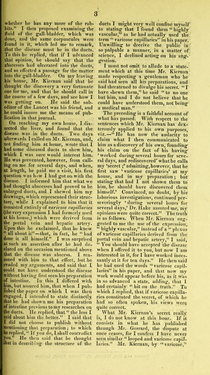 whether he lias any more of the rab- bits.” I then proposed examining the fluid of the gall-bladder, which was done, and the same corpuscules were found in it, which led me to remark, that the disease must be in the ducts. To this he replied, that if I advanced that opinion, he should say that the abscesses had ulcerated into the ducts, and so effected a passage for the matter into the gall-bladder. On my leaving his house, Mr. Kiernan said that he thought the discovery a very fortunate one for me, and that he should call in the course of a few days, and see how I was getting on. He said the sub- editor of the Lancet was his friend, and he could insure me the means of pub- lication in that journal. On reaching my own house, I dis- sected the liver, and found that the disease was in the ducts. Two days afterwards I called on Mr. Kiernan, and, not finding him at home, wrote that I had some diseased ducts to shew him, which I was sure would interest him. He was prevented, however, from call- ing on me for several days, and when, at length, he paid me a visit, his first question w as how I had got on with the disease. I informed him that what we had thought abscesses had proved to be enlarged ducts, and I shewed him my drawings, which represented their struc- ture, while I explained to him that it consisted entirely of varicose capillaries (the very expression I had formerly used at his house,) which were derived from the portal vein and hepatic artery. Upon this he exclaimed, that he knew' “ all about it”—that, in fact, he “had done it all himself.” I was surprised at such an assertion after he had de- clared on the occasion mentioned above that the disease was abscess. I rea- soned with him to that effect, but he evaded my arguments, and said that I could not have understood the disease without having first seen his preparation of intestine. In this I differed with him, but assured him, that when I pub- lished the paper on which I was then engaged, I intended to state distinctly that he had shown me his preparation of intestine previous to my researches on the ducts. He replied, that “ the less I said about him the better.” I said that I did not choose to publish without mentioning that preparation ; to which he replied, “ If you do, I shall contradict you.” He then said that he thought that in describing the structure of the ducts I might very well confine myself to stating that I found them “ highly vascular,” as he had actually used the term “ varicose capillaries” in his paper. Unwilling to deceive the public in so palpable a manner, in a matter of science, I declined acting on his sug- gestion. I must not omit to allude to a state- ment which at this time Mr. Kiernan made respecting a gentleman who he said had seen all his preparations, and had threatened to divulge his secret. “I have shewn them,” he said “ to no one but him, and I do not believe that he could have understood them, not being a medical man.” The preceding is a faithful account of what has passed. With respect to the sentences which Mr. Kiernan has dex- terously applied to his own purposes, viz.—“ He has now the audacity to claim what I then communicated to him as a discovery of his own, founding his claim on the fact of his having ‘worked during several hours for seve- ral days, and rediscovered’ what be calls my ‘secret admitting, however, that he first saw ‘ varicose capillaries’ at my house, and in my preparation; but stating that had I not shown them to him, he should have discovered them himself.’ Convinced, no doubt, by his laborious investigations, continued per- severingly ‘during several hours for several days,’ Dr. Hake assured me, my opinions were quite correct.” The truth is as follows. When Mr. Kiernan sug- gested to me the use of the expression, “ highly vascular,” instead of a “ plexus of varicose capillaries derived from the portal vein and hepatic artery,” I said, “ You should have accepted the disease when I offered it to you, but now I am interested in it, for I have worked inces- santly at it for ten days.” He then said he had used the words “varicose capil- laries” in his paper, and that now my work would appear before bis, as it was in so advanced a state, adding, that I had certainly “ hit on the truth.” To which I replied, that if varicose capilla- ries constituted the secret, of which he had so ofteu spokeu, his views were quite correct. What Mr. Kiernan’s secret really is, I do not know at this hour. If it consists in what he has published through Mr. Gerrard, the dispute at once ceases, for I confess I have never Seen similar “ looped and varicose capil- laries.” Mr. Kiernan, by “ varicose,”