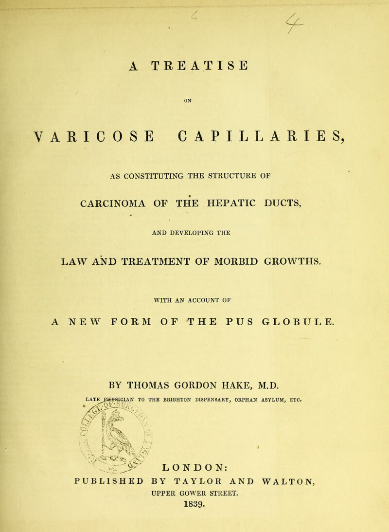 ON VARICOSE CAPILLARIES, AS CONSTITUTING THE STRUCTURE OF CARCINOMA OF THE HEPATIC DUCTS, AND DEVELOPING THE LAW AND TREATMENT OF MORBID GROWTHS. WITH AN ACCOUNT OF A NEW FORM OF THE PUS GLOBULE. BY THOMAS GORDON HAKE, M.D. LATEJ^YSICIAN TO THE BRIGHTON DISPENSARY, ORPHAN ASYLUM, ETC. JV; I#8 g/ flm 'a il '''A.. /v‘ ■■ ' Vl- LONDON: PUBLISHED BY TAYLOR AND WALTON, UPPER GOWER STREET. 1839.