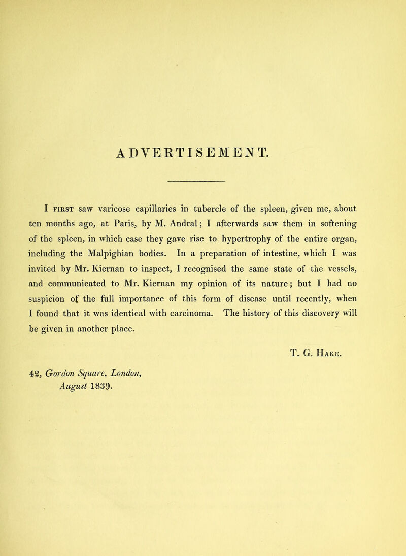 ADVERTISEMENT. I first saw varicose capillaries in tubercle of the spleen, given me, about ten months ago, at Paris, by M. Andral; I afterwards saw them in softening of the spleen, in which case they gave rise to hypertrophy of the entire organ, including the Malpighian bodies. In a preparation of intestine, which I was invited by Mr. Kiernan to inspect, I recognised the same state of the vessels, and communicated to Mr. Kiernan my opinion of its nature; but I had no suspicion of the full importance of this form of disease until recently, when I found that it was identical with carcinoma. The history of this discovery will be given in another place. T. G. Hake. 42, Gordon Square, London, August 1839-