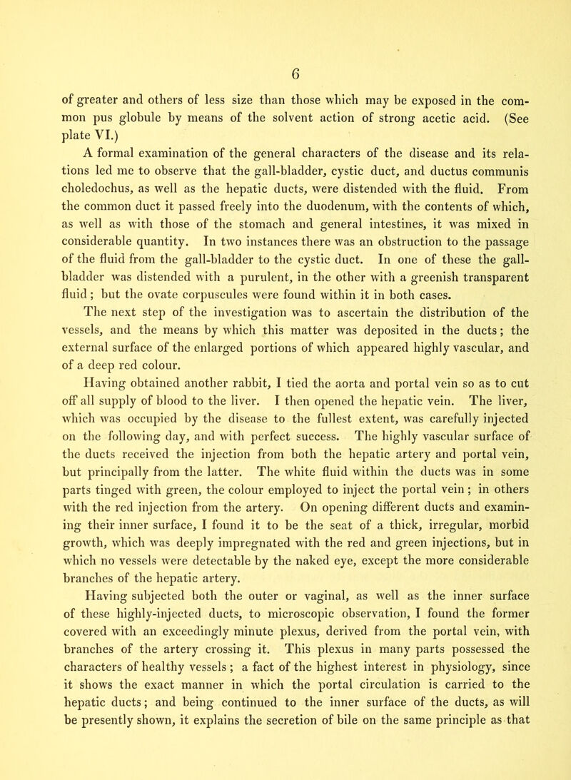of greater and others of less size than those which may be exposed in the com- mon pus globule by means of the solvent action of strong acetic acid. (See plate VI.) A formal examination of the general characters of the disease and its rela- tions led me to observe that the gall-bladder, cystic duct, and ductus communis choledochus, as well as the hepatic ducts, were distended with the fluid. From the common duct it passed freely into the duodenum, with the contents of which, as well as with those of the stomach and general intestines, it was mixed in considerable quantity. In two instances there was an obstruction to the passage of the fluid from the gall-bladder to the cystic duct. In one of these the gall- bladder was distended with a purulent, in the other with a greenish transparent fluid; but the ovate corpuscules were found within it in both cases. The next step of the investigation was to ascertain the distribution of the vessels, and the means by which this matter was deposited in the ducts; the external surface of the enlarged portions of which appeared highly vascular, and of a deep red colour. Having obtained another rabbit, I tied the aorta and portal vein so as to cut off all supply of blood to the liver. I then opened the hepatic vein. The liver, which was occupied by the disease to the fullest extent, was carefully injected on the following day, and with perfect success. The highly vascular surface of the ducts received the injection from both the hepatic artery and portal vein, but principally from the latter. The white fluid within the ducts was in some parts tinged with green, the colour employed to inject the portal vein ; in others with the red injection from the artery. On opening different ducts and examin- ing their inner surface, I found it to be the seat of a thick, irregular, morbid growth, which was deeply impregnated with the red and green injections, but in which no vessels were detectable by the naked eye, except the more considerable branches of the hepatic artery. Having subjected both the outer or vaginal, as well as the inner surface of these highly-injected ducts, to microscopic observation, I found the former covered with an exceedingly minute plexus, derived from the portal vein, with branches of the artery crossing it. This plexus in many parts possessed the characters of healthy vessels ; a fact of the highest interest in physiology, since it shows the exact manner in which the portal circulation is carried to the hepatic ducts; and being continued to the inner surface of the ducts, as will be presently shown, it explains the secretion of bile on the same principle as that