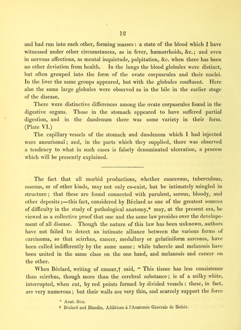 and had run into each other, forming masses: a state of the blood which I have witnessed under other circumstances, as in fever, hcemorrhoids, &c.; and even in nervous affections, as mental inquietude, palpitation, &c. when there has been no other deviation from health. In the lungs the blood globules were distinct, but often grouped into the form of the ovate corpuscules and their nuclei. In the liver the same groups appeared, but with the globules confluent. Here also the same large globules were observed as in the bile in the earlier stage of the disease. There were distinctive differences among the ovate corpuscules found in the digestive organs. Those in the stomach appeared to have suffered partial digestion, and in the duodenum there was some variety in their form. (Plate VI.) The capillary vessels of the stomach and duodenum which I had injected were aneurismal; and, in the parts which they supplied, there was observed a tendency to what in such cases is falsely denominated ulceration, a process which will be presently explained. The fact that all morbid productions, whether cancerous, tuberculous, osseous, or of other kinds, may not only co-exist, but be intimately mingled in structure ; that these are found connected with purulent, serous, bloody, and other deposits;—this fact, considered by Beclard as one of the greatest sources of difficulty in the study of pathological anatomy,* may, at the present era, be viewed as a collective proof that one and the same law presides over the develope- ment of all disease. Though the nature of this law has been unknown, authors have not failed to detect an intimate alliance between the various forms of carcinoma, so that scirrhus, cancer, medullary or gelatiniform sarcoma, have been called indifferently by the same name; while tubercle and melanosis have been united in the same class on the one hand, and melanosis and cancer on the other. When B6clard, writing of cancer,j' said, “ This tissue has less consistence than scirrhus, though more than the cerebral substance; is of a milky white, interrupted, when cut, by red points formed by divided vessels : these, in fact, are very numerous; but their walls are very thin, and scarcely support the force * Anat. Gen. t Beclard and Blandin, Additions a l’Anatomie Generate de Bichat.