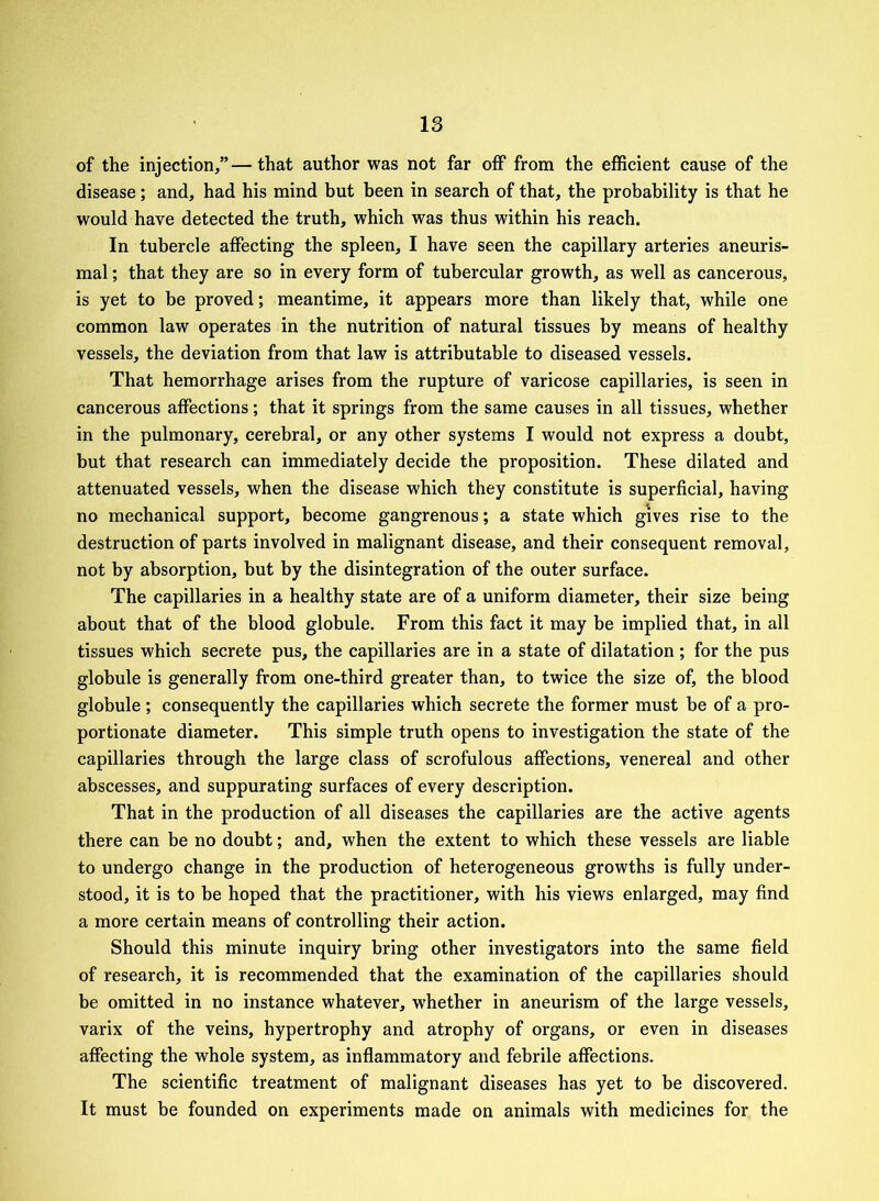 of the injection/’—that author was not far off from the efficient cause of the disease; and, had his mind but been in search of that, the probability is that he would have detected the truth, which was thus within his reach. In tubercle affecting the spleen, I have seen the capillary arteries aneuris- mal; that they are so in every form of tubercular growth, as well as cancerous, is yet to be proved; meantime, it appears more than likely that, while one common law operates in the nutrition of natural tissues by means of healthy vessels, the deviation from that law is attributable to diseased vessels. That hemorrhage arises from the rupture of varicose capillaries, is seen in cancerous affections; that it springs from the same causes in all tissues, whether in the pulmonary, cerebral, or any other systems I would not express a doubt, but that research can immediately decide the proposition. These dilated and attenuated vessels, when the disease which they constitute is superficial, having no mechanical support, become gangrenous; a state which gives rise to the destruction of parts involved in malignant disease, and their consequent removal, not by absorption, but by the disintegration of the outer surface. The capillaries in a healthy state are of a uniform diameter, their size being about that of the blood globule. From this fact it may be implied that, in all tissues which secrete pus, the capillaries are in a state of dilatation ; for the pus globule is generally from one-third greater than, to twice the size of, the blood globule ; consequently the capillaries which secrete the former must be of a pro- portionate diameter. This simple truth opens to investigation the state of the capillaries through the large class of scrofulous affections, venereal and other abscesses, and suppurating surfaces of every description. That in the production of all diseases the capillaries are the active agents there can be no doubt; and, when the extent to which these vessels are liable to undergo change in the production of heterogeneous growths is fully under- stood, it is to be hoped that the practitioner, with his views enlarged, may find a more certain means of controlling their action. Should this minute inquiry bring other investigators into the same field of research, it is recommended that the examination of the capillaries should be omitted in no instance whatever, whether in aneurism of the large vessels, varix of the veins, hypertrophy and atrophy of organs, or even in diseases affecting the whole system, as inflammatory and febrile affections. The scientific treatment of malignant diseases has yet to be discovered. It must be founded on experiments made on animals with medicines for the