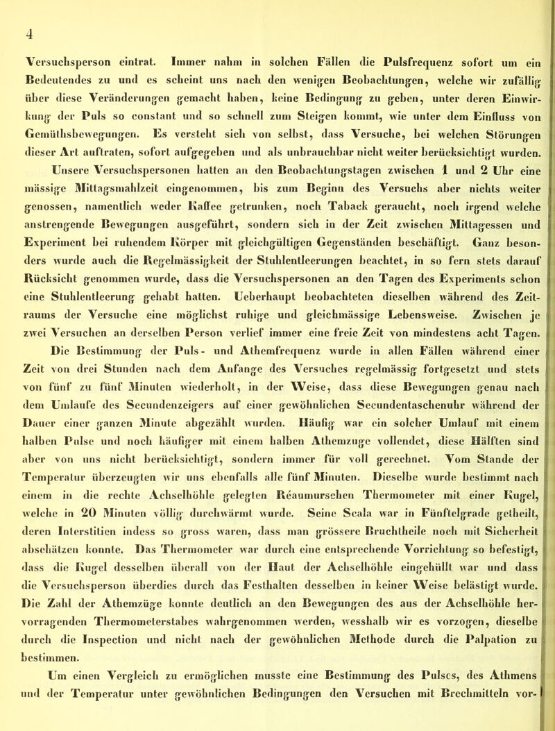 Versuchsperson eintrat. Immer nahm in solchen Fällen die Pulsfrequenz sofort um ein Bedeutendes zu und es scheint uns nach den wenigen Beobachtungen, welche wir zufällig über diese Veränderungen gemacht haben, heine Bedingung zu geben, unter deren Einwir- kung der Puls so constant und so schnell zum Steigen kommt, wie unter dem Einfluss von Gcmüthsbewegungen. Es versteht sich von seihst, dass Versuche, bei welchen Störungen dieser Art auftraten, sofort aufgegeben und als unbrauchbar nicht weiter berücksichtigt wurden. Unsere Versuchspersonen hatten an den Beobachlungstagen zwischen 1 und 2 Uhr eine I massige Mitlagsmahlzeit eingenommen, bis zum Beginn des Versuchs aber nichts weiter genossen, namentlich weder Kaffee getrunken, noch Taback geraucht, noch irgend welche anstrengende Bewegungen ausgeführt, sondern sich in der Zeit zwischen Mittagessen und Experiment bei ruhendem Körper mit gleichgültigen Gegenständen beschäftigt. Ganz beson- ders wurde auch die Regelmässigkeit der Stuhlentleerungen beachtet, in so fern stets darauf Rücksicht genommen wurde, dass die Versuchspersonen an den Tagen des Experiments schon eine Stuhlentleerung gehabt hatten. Ueberhaupt beobachteten dieselben während des Zeit- raums der Versuche eine möglichst ruhige und gleichmässige Lebensweise. Zwischen je zwei Versuchen an derselben Person verlief immer eine freie Zeit von mindestens acht Tagen. Die Bestimmung der Puls- und Athemfrequenz wurde in allen Fällen während einer Zeit von drei Stunden nach dem Anfänge des Versuches regelmässig fortgesetzt und stets von fünf zu fünf Minuten wiederholt, in der Weise, dass diese Bewegungen genau nach dem Umlaufe des Secundenzeigers auf einer gewöhnlichen Sccundentaschenuhr während der Dauer einer ganzen Minute abgezählt wurden. Häufig war ein solcher Umlauf mit einem halben Pulse und noch häufiger mit einem halben Athcmzuge vollendet, diese Hälften sind aber von uns nicht berücksichtigt, sondern immer für voll gerechnet. Vom Stande der Temperatur überzeugten wir uns ebenfalls alle fünf Minuten. Dieselbe wurde bestimmt nach einem in die rechte Achselhöhle gelegten Reaumurschen Thermometer mit einer Kugel, welche in 20 Minuten völlig durchwärmt wurde. Seine Scala war in Fünftelgrade getheilt, deren Interstitien indess so gross waren, dass man grössere Bruchtheile noch mit Sicherheit abschätzen konnte. Das Thermometer war durch eine entsprechende Vorrichtung so befestigt, dass die Kugel desselben überall von der Haut der Achselhöhle eingehüllt war und dass die Versuchsperson überdies durch das Festhalten desselben in keiner Weise belästigt wurde. Die Zahl der Athemzüge konnte deutlich an den Bewegungen des aus der Achselhöhle her-; vorragenden Thermometerstabes wahrgenommen werden, wesshalb wir es vorzogen, dieselbe durch die Inspection und nicht nach der gewöhnlichen Methode durch die Palpation zu bestimmen. Um einen Vergleich zu ermöglichen musste eine Bestimmung des Pulses, des Athmens und der Temperatur unter gewöhnlichen Bedingungen den Versuchen mit Brechmitteln vor- I