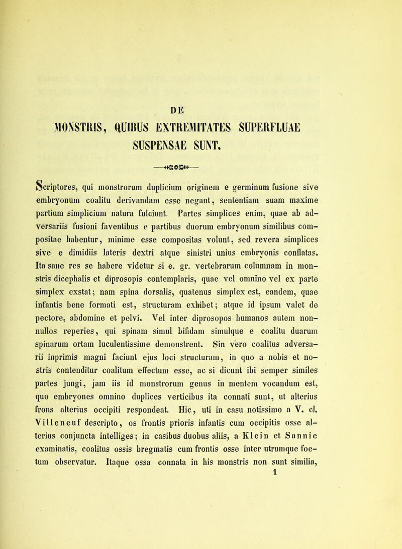 DE MONSTRIS, aüIBUS EXTREMITATES SUPERFLUAE SUSPENSAE SUNT. —— Scriptores, qui monstrorum duplicium originem e germinum fasione sive embryonum coalitu derivandam esse negant, sententiam suam maxime partium simplicium natura fulciunt. Partes simplices enim, quae ab ad- versariis fusioni faventibus e partibus duorum embryonum similibus com- positae habentur, minime esse compositas yolunt, sed revera simplices sive e dimidiis lateris dextri atque sinistri unius embryonis conflatas. Ita sane res se habere videtur si e. gr. vertebrarum columnam in mon- stris dicephalis et diprosopis contemplaris, quae vel omnino vel ex parte Simplex exstat; nam spina dorsalis, quatenus simplex est, eandem, quae infantis bene formati est, structuram exhibet; atque id ipsum valet de pectore, abdomine et pelvi. Yel inter diprosopos humanos autem non- nullos reperies, qui spinam simul bifidam simulque e coalitu duaruni spinarum ortam luculentissime demonstrent. Sin vero coalitus adversa- rii inprimis magni faciunt ejus loci structuram, in quo a nobis et no- stris contenditur coalitum effectum esse, ac si dicunt ibi semper similes partes jungi, jam iis id monstrorum genus in mentem vocandum est, quo embryones omnino duplices verticibus ita connati sunt, ut alterius frons alterius occipiti respondeat. Hic, uti in casu notissimo a V. cl. Villeneuf descripto, os frontis prioris infantis cum occipitis osse al- terius conjuncta intelliges; in casibus duobus aliis, a Klein et Sannie examinatis, coalitus ossis bregmatis cum frontis osse inter utrumque foe- tum observatur. Itaque ossa connata in his monstris non sunt similia,