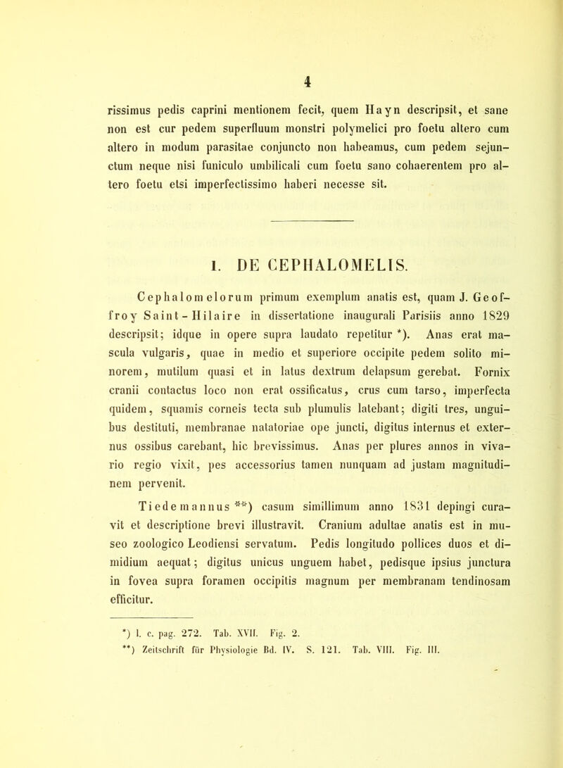 rissimus pedis caprini mentionem fecit, quem Hayn descripsit, et sane non est cur pedein superfluum monstri polymelici pro foetu altero cum altero in modum parasitae conjuncto non habeamus, cum pedem sejun- ctum neque nisi funiculo umbilicali cum foetu sano cobaerentem pro al- tero foetu elsi imperfectissimo haberi necesse sit. 1. DE CEPHALOMELIS. Cephalom elorum primum exemplum anatis est, quam J. Geof- froy Saint - Hilaire in dissertatione inaugurali Parisiis anno 1829 descripsit; idque in opere supra laudato repetilur *). Anas erat ma- scula vulgaris, quae in medio et superiore occipite pedem solito mi- norem, mutilum quasi et in latus dextrum delapsum gerebat. Fornix cranii contactus loco non erat ossificatus, crus cum tarso, imperfecta quidem, squamis corneis tecta sub plumulis latebant; digiti tres, ungui- bus destituti, membranae natatoriae ope juncti, digitus internus et exter- nus ossibus carebant, bic brevissimus. Anas per plures annos in viva- rio regio vixit, pes accessorius tarnen nunquam ad justam magnitudi- nem pervenit. Tiede mannus **) casum simillimum anno 1831 depingi cura- vit et descriptione brevi illustravit. Cranium adultae anatis est in mu- seo zoologico Leodiensi servatum. Pedis longitudo pollices duos et di- midium aequat; digitus unicus unguem habet, pedisque ipsius junctura in fovea supra foramen occipitis magnum per membranam tendinosam efficitur. *) 1. c. pag. 272. Tab. XVII. Fig. 2. **) Zeitschrift für Physiologie Bd. IV. S. 121. Tab. VIII. Fig. III.