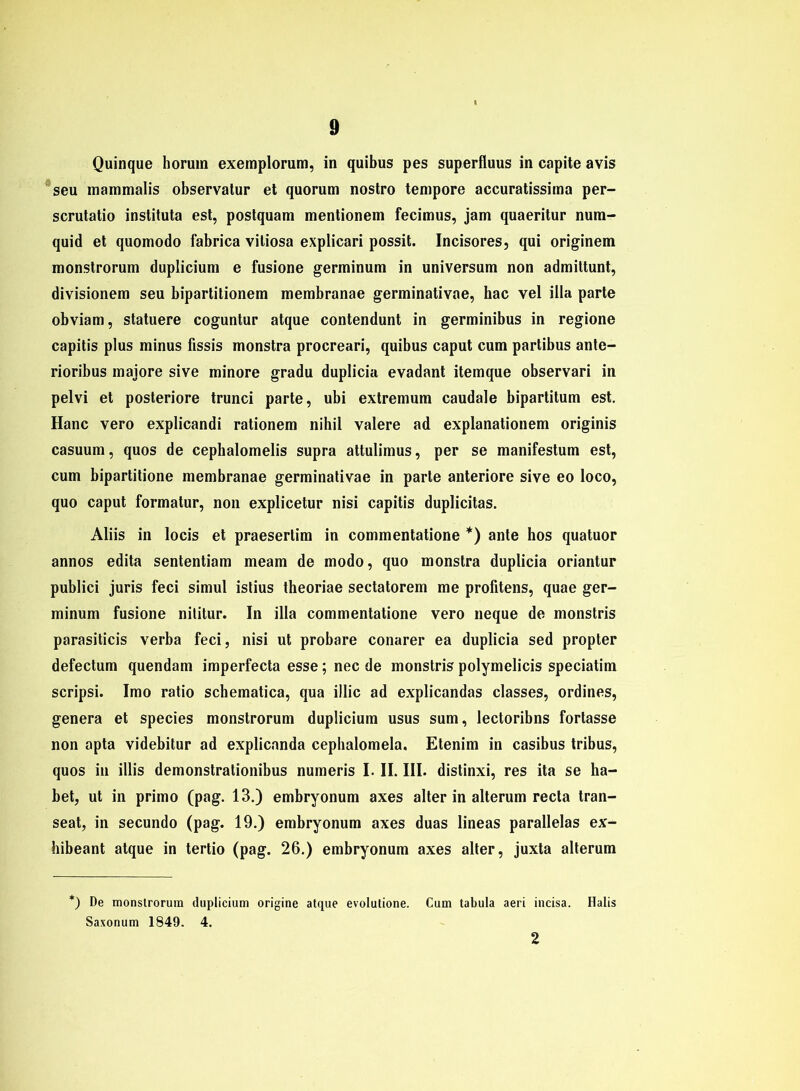 Quinque horum exemplorum, in quibus pes superfluus in capite avis seu mammalis observatur et quorum nostro tempore accuratissima per- scrutatio instituta est, postquam mentionem fecimus, jam quaeritur num- quid et quomodo fabrica vitiosa explicari possit. Incisores, qui originem monstrorum duplicium e fusione germinum in Universum non admiltunt, divisionem seu bipartitionem membranae germinativae, hac vel illa parte obviam, statuere coguntur atque contendunt in germinibus in regione capitis plus minus fissis monstra procreari, quibus caput cum partibus ante- rioribus maiore sive minore gradu duplicia evadant itemque observari in pelvi et posteriore trunci parte, ubi extremum caudale bipartitum est. Hane vero explicandi rationem nihil valere ad explanationem originis casuum, quos de cephalomelis supra attulimus, per se manifestum est, cum bipartitione membranae germinativae in parte anteriore sive eo loco, quo caput formatur, non explicetur nisi capitis duplicitas. Aliis in locis et praesertim in commentatione *) ante hos quatuor annos edita sententiam meam de modo, quo monstra duplicia oriantur publici juris feci simul istius theoriae sectatorem me profitens, quae ger- minum fusione nititur. In illa commentatione vero neque de monstris parasiticis verba feci, nisi ut probare conarer ea duplicia sed propter defectum quendam imperfecta esse; nec de monstris polymelicis speciatim scripsi. Imo ratio schematica, qua illic ad explicandas classes, ordines, genera et species monstrorum duplicium usus sum, lectoribns fortasse non apta videbitur ad explicanda cephalomela. Etenim in casibus tribus, quos in illis demonstrationibus numeris I. II. III. distinxi, res ita se ha- bet, ut in primo (pag. 13.) embryonum axes alter in alterum recta tran- seat, in secundo (pag. 19.) embryonum axes duas lineas parallelas ex- hibeant atque in tertio (pag. 26.) embryonum axes alter, juxta alterum *) De monstrorum duplicium origine atque evolutione. Cum tabula aeri incisa. Halis Saxonum 1849. 4. 2