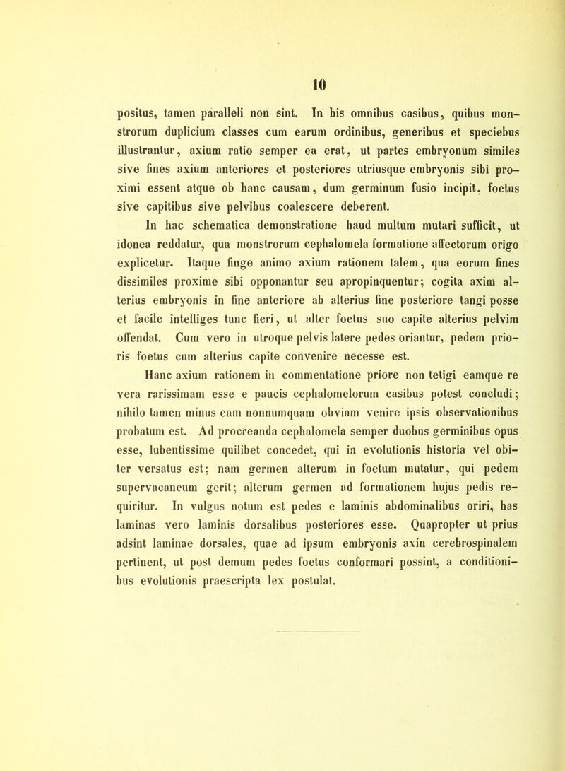 positus, tarnen paralleli non sint. In his omnibus casibus, quibus mon- strorum duplicium classes cum earum ordinibus, generibus et speciebus illustrantur, axium ratio semper ea erat, ut partes embryonum similes sive fines axium anteriores et posteriores utriusque embryonis sibi pro- ximi essent atque ob hanc causam, dum germinum fusio incipit, foetus sive capitibus sive pelvibus coalescere deberent. In hac schematica demonstratione haud multum mutari sufficit, ut idonea reddatur, qua monstrorum cephalomela formatione affectorum origo explicetur. Itaque finge animo axium rationem talem, qua eorum fines dissimiles proxime sibi opponantur seu apropinquentur; cogita axim al- terius embryonis in fine anteriore ab alterius fine posteriore tangi posse et facile intelliges tune fieri, ut alter foetus suo capite alterius pelvim olfendat. Cum vero in utroque pelvis latere pedes oriantur, pedem prio- ris foetus cum alterius capite convenire necesse est. Hanc axium rationem in commentatione priore non tetigi eamque re vera rarissimam esse e paucis cephalomelorum casibus potest concludi; niliilo tarnen minus eam nonnumquam obviam venire ipsis observationibus probatum est. Ad procreanda cephalomela semper duobus germinibus opus esse, lubentissime quilibet concedet, qui in evolutionis historia vel obi- ter versatus est; nam germen alterum in foetum mutatur, qui pedem supervacaneum gerit; alterum germen ad forinationem hujus pedis re- quiritur. In vulgus notum est pedes e laminis abdominalibus oriri, has laminas vero laminis dorsalibus posteriores esse. Quapropter ut prius adsint laminae dorsales, quae ad ipsum embryonis axin cerebrospinalem pertinent, ut post demum pedes foetus conformari possint, a conditioni- bus evolutionis praescripta lex postulat.