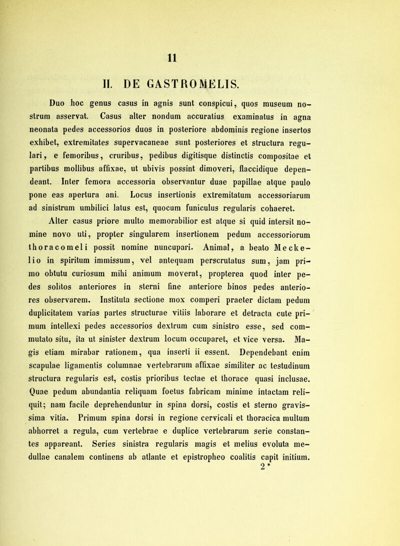 II. DE GASTROMELIS. Duo hoc genus casus in agnis sunt conspicui, quos museum no- strum asservat. Casus alter nondum accuratius examinatus in agna neonata pedes accessorios duos in posteriore abdominis regione insertos exhibet, extremitates supervacaneae sunt posteriores et structura regu- lari, e femoribus, cruribus, pedibus digitisque distinctis compositae et partibus mollibus affixae, ut ubivis possint dimoveri, flaccidique depen- deant. Inter femora accessoria observantur duae papillae atque paulo pone eas apertura ani. Locus insertionis extremitatum accessoriarum ad sinistrum umbilici latus est, quocum funiculus regularis cohaeret. Alter casus priore multo memorabilior est atque si quid intersit no- mine novo uti, propter singulärem insertionem pedum accessoriorum thoracomeli possit nomine nuncupari. Animal, a beato Mecke- lio in spiritum immissum, vel antequam perscrutatus sum, jam pri- mo obtutu curiosum mihi animum moverat, propterea quod inter pe- des solitos anteriores in sterni fine anteriore binos pedes anterio- res observarem. Instituta sectione mox comperi praeter dictam pedum duplicitatetn varias partes structurae vitiis laborare et detracta cute pri— mum intellexi pedes accessorios dextrum cum sinistro esse, sed com- mutato situ, ita ut sinister dextrum locum occuparet, et vice versa. Ma- gis etiam mirabar rationem, qua inserti ii essent. Dependebant enim scapulae ligamentis columnae vertebrarum affixae similiter ac testudinum structura regularis est, costis prioribus tectae et thorace quasi inclusae. Quae pedum abundantia reliquam foetus fabricam minime intactam reli— quit; nam facile deprehenduntur in spina dorsi, costis et sterno gravis- sima vitia. Primum spina dorsi in regione cervicali et thoracica multum abhorret a regula, cum vertebrae e duplice vertebrarum serie constan- tes appareant. Series sinistra regularis magis et melius evoluta me- dullae canalem continens ab atlante et epistropheo coalitis capit initium. 2 *