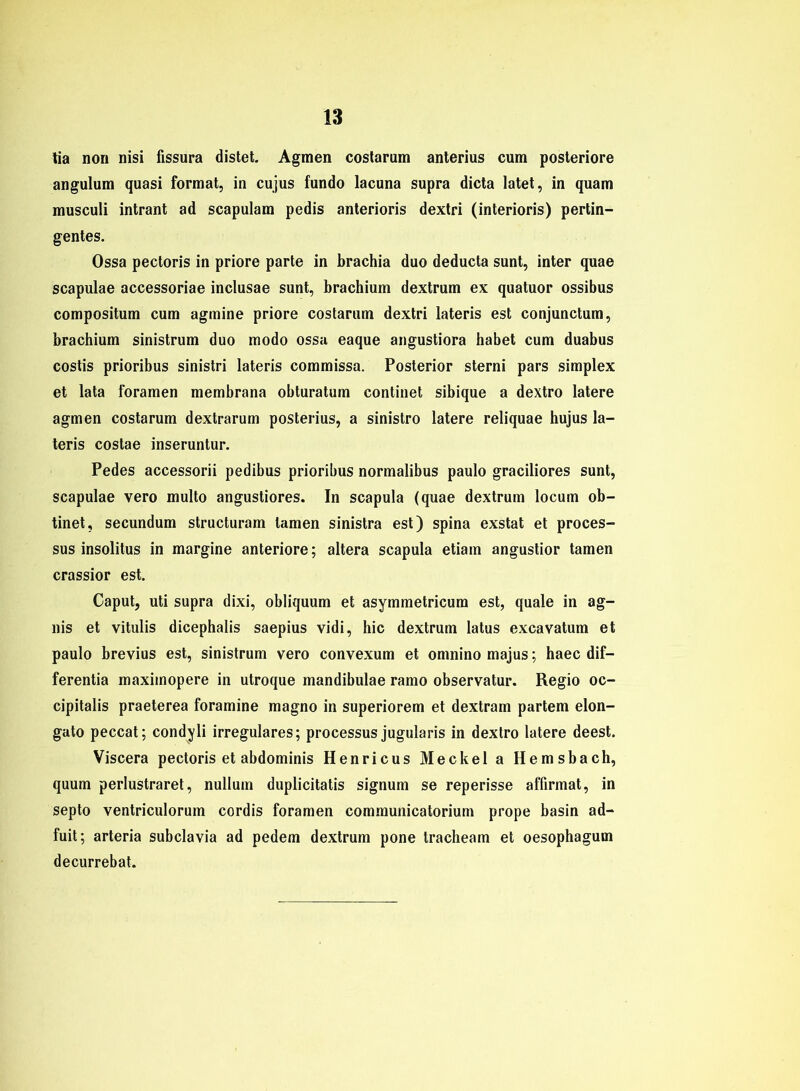 lia non nisi fissura distet. Agmen costarum anterius cum posteriore angulum quasi format, in cujus fundo lacuna supra dicta latet, in quam musculi intrant ad scapulam pedis anterioris dextri (interioris) pertin- gentes. Ossa pectoris in priore parte in brachia duo deducta sunt, inter quae scapulae accessoriae inclusae sunt, brachium dextrum ex quatuor ossibus compositum cum agmine priore costarum dextri lateris est conjunctum, brachium sinistrum duo modo ossa eaque angustiora habet cum duabus costis prioribus sinistri lateris commissa. Posterior sterni pars Simplex et lata foramen membrana obturatum continet sibique a dextro latere agmen costarum dextrarum posterius, a sinistro latere reliquae hujus la- teris costae inseruntur. Pedes accessorii pedibus prioribus normalibus paulo graciliores sunt, scapulae vero multo angusliores. In scapula (quae dextrum locum ob- tinet, secundum structuram tarnen sinistra est) spina exstat et proces- sus insolitus in margine anteriore; altera scapula etiam angustior tarnen crassior est. Caput, uti supra dixi, obliquum et asymmetricum est, quäle in ag- nis et vitulis dicephalis saepius vidi, hic dextrum latus excavatum et paulo brevius est, sinistrum vero convexum et omnino majus; haec dif— ferentia maximopere in utroque mandibulae ramo observatur. Regio oc- cipitalis praeterea foramine magno in superiorem et dextram partem elon- gato peccat; condyli irreguläres; processus jugularis in dextro latere deest. Viscera pectoris et abdominis Henricus Meckel a Hemsbach, quum perlustraret, nullum duplicitatis signum se reperisse affirmat, in septo ventriculorum cordis foramen communicatorium prope basin ad- fuit; arteria subclavia ad pedem dextrum pone tracheam et oesophagum decurrebat.