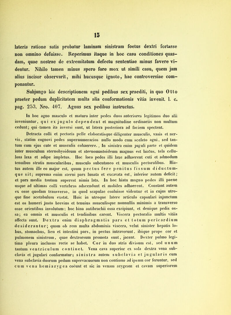 lateris ratione satis probatur laminam sinistram foetus dextri fortasse non omnino defuisse. Reperimus itaque in hoc casu conditiones quas- dam, quae nostrae de extremitatum defectu sententiae minus favere vi- dentur. Nihilo tarnen minus spero fore mox ut simili casu, quem jam alius incisor observarit, mihi hucusque ignoto, hae controversiae com- ponantur. Subjungo hic descriptionem agni pedibus sex praediti, in quo Otto praeter pedum duplicitatem multa alia conformationis vitia invenit. 1. c. pag. 253. Nro. 407. Agnus sex pedibus instructus. In hoc agno masculo et maturo inter pedes duos anteriores legitimos duo alii inveniuntur, qui ex jugulo dependent et magnitudine ordinariis non multum cedunt; qui tarnen ita inversi sunt, ut latera posteriora ad faciem spectent. Detracta colli et pectoris pelle elaboratisque diligenter musculis, vasis et ner- vis, statim cognovi pedes supernumerarios nullo modo cum sceleto agni, sed tan- tum cum ejus cute et musculis cohaerere. , In sinistra enim juguli parle et quidem inter musculum sternohyoideum et sternomastoideum magnus est lnatus, tela cellu- losa laxa et adipe impletus. IIoc loco pedes illi laxe adhaerent cuti et admodum tenuibus stratis muscularibus, musculo subcutaneo et musculis pectoralibus. Hia- tus autem ille eo major est, quum pectus fere penitus l'issum diductum- que sit; suprema enim slerni pars lunata et excavata est, inferior autem deficit; et pars media tantum superest nimis lata. In hoc hiatu magno pedes illi paene usque ad ultimas colli verlebras adscendunt et mobiles adhaerent. Constant autem ex osse quodam transverso, in quod scapulae coaluisse videntur et in cujus utro- que fine acetabulum exstat. Huic in utroque latere articulo capsulari injunctum est os humeri justo brevius et tenuius musculisque nonnullis minimis a transverso osse orientibus involutum; hoc bina antibrachii ossa excipiunt, et denique pedis os- sa; ea omnia et musculis et tendinibus carent. Viscera pectoralia multis vitiis affecta sunt. Dextra enim di aphra g ma t i s pars et totum pericardium de sid erantur 5 quam ob rem multa abdominis viscera, velut sinister hepatis lo- bus, stomachus, lien et intestini pars, in pectus intraverunt, ibique prope cor et pulmonem sinistrum, quae dextrorsum prornota sunt, jacent. Dexter pulmo legi- tirna pleura inclusus recte se habet. Cor in duo atria divisum est, sed unum tantum ventriculum continet. Vena cava superior ex sola dextra vena sub- clavia et jugulari conformatur; sinistra autem subclavia et jugularis cum vena subclavia duorum pedum supervacuorum non continuo ad ipsurn cor feruntur, sed cum vena hemiazvgea coeunt et sic in venam azvgeam et cavam superiorem