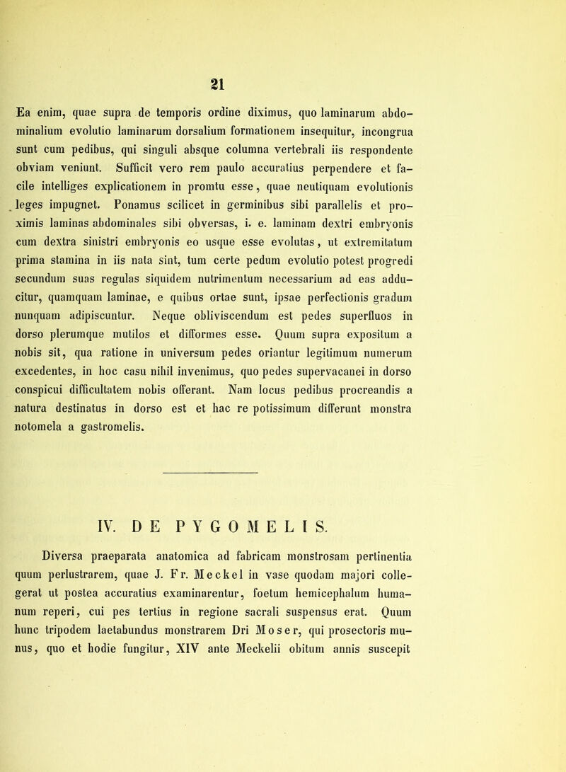 Ea enim, quae supra de temporis ordine diximus, quo laminarum abdo- minalium evolutio laminarum dorsalium formationem insequitur, incongrua sunt cum pedibus, qui singuli absque columna vertebrali iis respondente obviam veniunt. Sufficit vero rem paulo accuratius perpendere et fa- cile intelliges explicationem in promtu esse, quae neutiquam evolutionis leges impugnet. Ponamus scilicet in germinibus sibi parallelis et pro- ximis laminas abdominales sibi obversas, i. e. laminam dextri embryonis cum dextra sinistri embryonis eo usque esse evolutas, ut extremitatum prima stamina in iis nata sint, tum certe pedum evolutio potest progredi secundum suas regulas siquidem nutrimentum necessarium ad eas addu- citur, quamquam laminae, e quibus ortae sunt, ipsae perfectionis gradum nunquam adipiscuntur. Neque obliviscendum est pedes superfluos in dorso plerumque mutilos et difFormes esse. Quum supra expositum a nobis sit, qua ratione in Universum pedes oriantur legitimum nutnerum excedentes, in hoc casu nihil invenimus, quo pedes supervacanei in dorso conspicui difficultatem nobis offerant. Nam locus pedibus procreandis a natura destinatus in dorso est et hac re potissimum dilFerunt monstra notomela a gastromelis. IV. DE PYGOMELIS. Diversa praeparata anatomica ad fabricam monstrosam pertinentia quum perlustrarem, quae J. Fr. Meckel in vase quodam majori colle- gerat ut postea accuratius examinarentur, foetum hemicephalum huma- num reperi, cui pes tertius in regione sacrali suspensus erat. Quum hunc tripodem laetabundus monstrarem Dri Moser, qui prosectoris mu- nus, quo et hodie fungitur, XIV ante Meckelii obitum annis suscepit