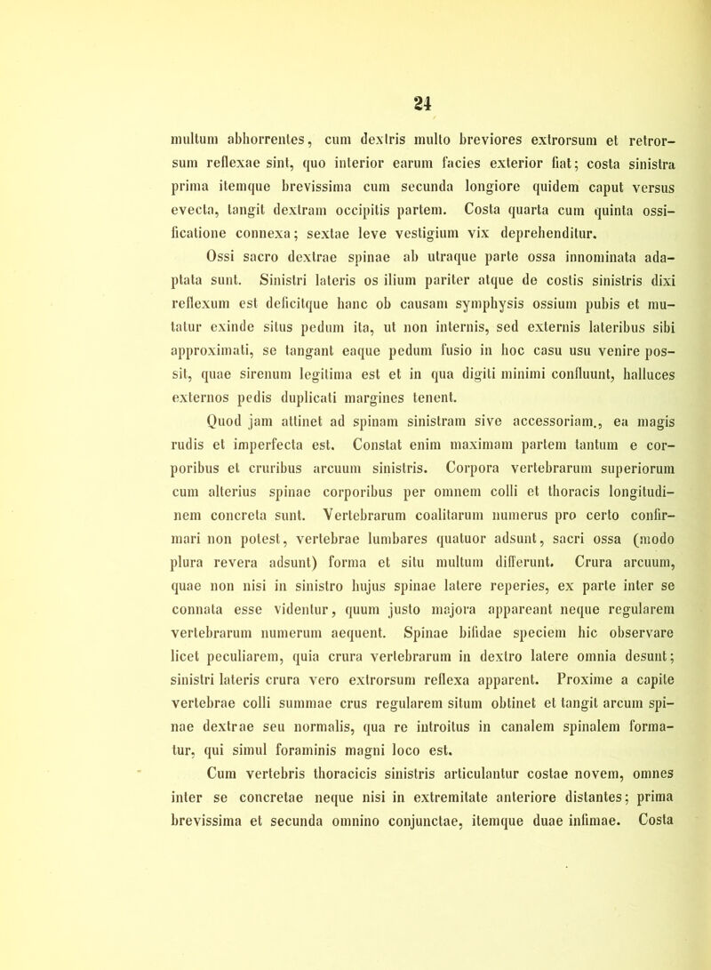 n multum abhorrentes, cum dexlris multo breviores extrorsum et retror- sum reflexae sint, quo interior earum facies exterior fiat; costa sinistra prima itemque brevissima cum secunda longiore quidem caput versus evecta, tangit dextram occipitis partem. Costa quarta cum quinta ossi- ficatioue connexa; sextae leve vestigium vix deprehenditur. Ossi sacro dextrae spinae ab utraque parte ossa innominata ada- ptata sunt. Sinistri lateris os ilium pariter atque de costis sinistris dixi reflexum est deiicitque baue ob causam symphysis ossium pubis et mu- tatur exinde situs pedum ita, ut non internis, sed externis lateribus sibi approximati, se tangant eaque pedum fusio in hoc casu usu venire pos- sit, quae sirenum legitima est et in qua digiti minimi confluunt, halluces externos pedis duplicati margines tenent. Quod jam attinet ad spinam sinistram sive accessoriam., ea magis rudis et imperfecta est. Constat enim maximam partem tantum e cor- poribus et cruribus areuum sinistris. Corpora vertebrarum superiorum cum alterius spinae corporibus per omnem colli et thoracis longitudi- nem concreta sunt. Vertebrarum coalitarum liumerus pro certo confir- mari non potest, vertebrae lumbares quatuor adsunt, sacri ossa (modo plura revera adsunt) forma et situ multum differunt. Crura areuum, quae non nisi in sinistro liujus spinae latere reperies, ex parte inter se connata esse videntur, quum justo majora appareant neque regulärem vertebrarum numerum aequent. Spinae bifidae speciem bic observare licet peculiarem, quia crura vertebrarum in dextro latere omnia desunt; sinistri lateris crura vero extrorsum rellexa apparent. Proxime a capite vertebrae colli summae crus regulärem situm obtinet et tangit arcum spi- nae dextrae seu normalis, qua re introitus in canalem spinalem forma- tur, qui simul foraminis magni loco est. Cum vertebris thoracicis sinistris articulantur costae novem, omnes inter se concretae neque nisi in extremitate anteriore distantes; prima brevissima et secunda omnino conjunctae, itemque duae infimae. Costa