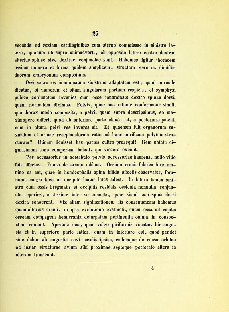 secunda ad sextain cartilaginibus cum sterno commissae in sinistro la- tere, quocum uti supra animadverti, ab opposito latere costae dextrae alterius spinae sive dextrae conjunctae sunt. Habemus igitur thoracem ossium numero et forma quidem simplicem, structura vero ex dimidiis duorum embryonum compositum. Ossi sacro os innominatum sinistrum adaptatum est, quod normale dicatur, si uumerum et situm singularum partium respicis, et symphysi pubica conjunctum invenies cum osse innominato dextro spinae dorsi, quam normalem diximus. Pelvis, quae hac ratione conformatur simili, quo thorax modo composita, a pelyi, quam supra descripsimus, eo ma- ximopere differt, quod ab anteriore parte clausa sit, a posteriore pateat, cum in altera pelvi res inversa sit. Et quaenam fuit organorum se- xualium et urinae receptaculorum ratio ad hanc mirificam pelvium stru- cturam? Utinam licuisset has partes cultro prosequi! Rem notatu di- gnissimam sane compertam habuit, qui viscera exemit. Pes accessorius in acetabulo pelvis accessoriae haerens, nullo vitio fuit affectus. Pauca de cranio addam. Ossium cranii fabrica fere om- nino ea est, quae in hemicephalis spina bifida affectis observatur, fora- minis magni loco in occipite hiatus latus adest. In latere tarnen sini- stro cum ossis bregmatis et occipitis residuis ossicula nonnulla conjun- cta reperies, arctissime inter se connata, quae simul cum spina dorsi dextra cohaerent. Vix aliam significationem iis consentaneam habemus quam alterius cranii, in ipsa evolutione exstincti, quum ossa ad capitis osseam compagem hemicrania deturpatam pertinentia omnia in conspe- ctum veniant. Apertura nasi, quae vulgo piriformis vocatur, hic angu- sta et in superiore parte latior, quam in inferiore est, quod pendet sine dubio ab angustia cavi nasalis ipsius, eademque de causa orbitae ad instar structurae avium sibi proximae septoque perforato altera in alteram transeunt. 4