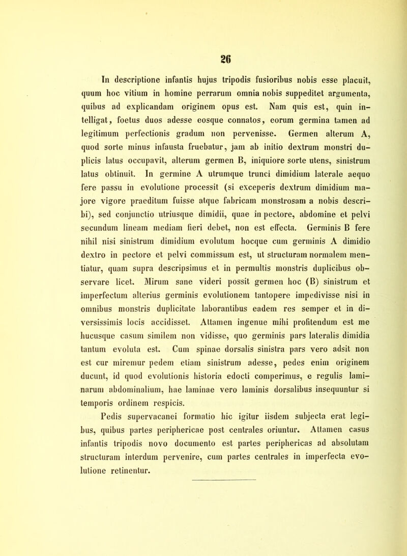 In descriptione infantis hujus tripodis fusioribus nobis esse placuit, quum hoc vitium in homine perrarum omnia nobis suppeditet argumenta, quibus ad explicandam originem opus est. Nam quis est, quin in- telligat, foetus duos adesse eosque connatos, eorum germina tarnen ad legitimum perfectionis gradum non pervenisse. Germen alterum A, quod Sorte minus infausta fruebatur, jam ab initio dextrum monstri du- plicis latus occupavit, alterum germen B, iniquiore Sorte utens, sinistrum latus obtinuit. In germine A utrumque trunci dimidium laterale aequo fere passu in evolutione processit (si exceperis dextrum dimidium ma- jore vigore praeditum fuisse atque fabricam monstrosam a nobis descri- bi), sed conjunctio utriusque dimidii, quae in pectore, abdomine et pelvi secundum lineam mediam fieri debet, non est elTecta. Germinis B fere nihil nisi sinistrum dimidium evolutum hocque cum germinis A dimidio dextro in pectore et pelvi commissum est, ut structuram normalem men- tiatur, quam supra descripsimus et in permultis monstris duplicibus ob- servare licet. Mirum sane videri possit germen hoc (B) sinistrum et imperfectum alterius germinis evolutionein tantopere impedivisse nisi in omnibus monstris duplicitate laborantibus eadem res semper et in di- versissimis locis accidisset. Attamen ingenue mihi profitendum est me hucusque casum similem non vidisse, quo germinis pars lateralis dimidia tantum evoluta est. Cum spinae dorsalis sinistra pars vero adsit non est cur miremur pedem etiam sinistrum adesse, pedes enim originem ducunt, id quod evolutionis historia edocti comperimus, e regulis lami- narum abdominalium, hae laminae vero laminis dorsalibus insequuntur si temporis ordinem respicis. Pedis supervacanei formatio hic igitur iisdem subjecta erat legi- bus, quibus partes periphericae post centrales oriuntur. Attamen Casus infantis tripodis novo documento est partes periphericas ad absolutam structuram interdum pervenire, cum partes centrales in imperfecta evo- lutione retinentur.