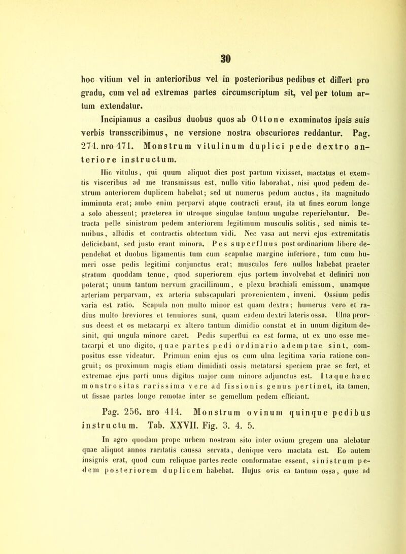 hoc vitium vel in anterioribus vel in posterioribus pedibus et differt pro gradu, cum vel ad extremas partes circumscriptum sit, vel per totum ar- tum extendatur. Incipiamus a casibus duobus quos ab Ottone examinatos ipsis suis verbis transscribimus, ne versione nostra obscuriores reddantur. Pag. 274.nro471. Monstrum vitulinum duplici pede dextro an- teriore instructum. Ilic vkulus, qui quum aliquot dies post partum vixisset, mactatus et exem- tis visceribus ad me transrnissus est, nullo vitio laborabat, nisi quod pedem de- xtrum anteriorem duplicem babebat; sed ut numerus pedum auctus, ita magnitudo imminuta erat; ambo enim perparvi atque contracti erant, ita ut fines eorum longe a solo abessent; praeterea in utroque singulae tantum ungulae reperiebantur. De- tracta pelle sinistrum pedem anteriorem legitimum musculis solitis, sed nimis te- nuibus, albidis et contractis obtectum vidi. Nec vasa aut nervi ejus extremitatis deficiebant, sed justo erant minora. Pes superfluus post ordinarium libere de- pendebat et duobus ligamentis tum cum scapulae margine inferiore, tum cum liu- meri osse pedis legitimi conjunctus erat; musculos fere nullos babebat praeter stratum quoddam tenue, quod superiorem ejus partem involvebat et deliniri non poterat; unum tantum nervum gracillimum, e plexu brachiali emissum, unamque arteriam perparvam, ex arteria subscapulari provenientem, inveni. Ossium pedis varia est ratio. Scapula non multo minor est quam dextra; humerus vero et ra- dius multo breviores et tenuiores sunt, quam eadem dextri lateris ossa. Ulna pror- sus deest et os metacarpi ex altero tantum dimidio constat et in unum digitum de- sinit, qui ungula minore caret. Pedis superllui ea est forma, ut ex uno osse me- tacarpi et uno digito, quae partes pedi ordinario ademptae sint, com- positus esse videatur. Primum enim ejus os cum ulna legitima varia ratione con- gruit; os proximum magis etiam dimidiati ossis metatarsi speciem prae se fert, et extremae ejus parti unus digitus major cum minore adjunctus est. Itaque ha ec monstrositas raris s ima v e re ad fis s i o n i s genus pert i n e t, ita tarnen, ut fissae partes longe remotae inter se gemellum pedem efficiant. Pag. 256. nro 414. Monstrum ovinum quinque pedibus instructum. Tab. XXVII. Fig. 3. 4. 5. In agro quodam prope urbem nostram sito inter ovium gregem una alebatur quae aliquot annos raritatis caussa servata, denique vero maclata est. Eo autem insignis erat, quod cum reliquae partes recte conformatae essent, sinistrum pe- dem posteriorem duplicem babebat. Hujus ovis ea tantum ossa, quae ad