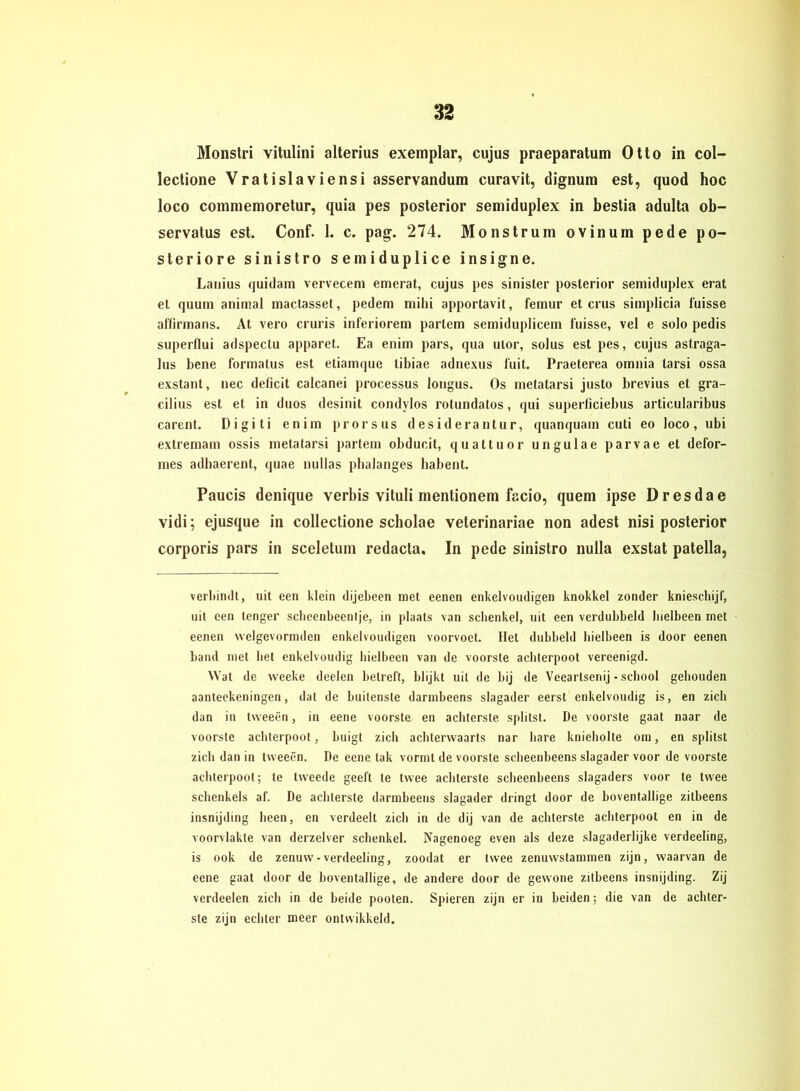 Monstri vitulini alterius exemplar, cujus praeparatum Otto in col- lectione Vratislaviensi asservandura curavit, dignum est, quod hoc loco commemoretur, quia pes posterior semiduplex in bestia adulta ob- servatus est. Conf. 1. c. pag. 274. Monstrum ovinum pede po- steriore sinistro semiduplice insigne. Lauius quidam vervecem emerat, cujus pes sinister posterior semiduplex erat et quum animal mactasset, pedem mihi apportavit, femur et crus simplicia fuisse affirmans. At vero cruris inferiorem partem semidupliceni fuisse, vel e solo pedis superflui adspectu apparet. Ea enim pars, qua ulor, solus est pes, cujus astraga- lus bene formatus est etiamque tibiae adnexus f'uit. Praeterea omnia tarsi ossa exstant, nec deficit calcanei processus longus. Os metatarsi justo brevius et gra- cilius est et in duos desinit condylos rotundatos, qui superficiebus articularibus carent. Digiti enim prorsus desiderantur, quanquam cuti eo loco, ubi extremam ossis metatarsi partem obducit, quattuor ungulae parvae et defor- mes adhaerent, quae nullas pbalanges babent. Paucis denique verbis vituli mentionem facio, quem ipse Dresdae vidi; ejusque in collectione scholae veterinariae non adest nisi posterior corporis pars in sceletum redacta. In pede sinistro nulla exstat patella, veriiimlt, uit een Klein dijebeen tuet eenen enkelvoudigen knokkel zonder knieschijf, uit een tenger scheenbeenlje, in plaats van schenke!, uit een verdubbeld luelbeen met eenen welgevornnlen enkelvoudigen voorvoet. Ilet dubbeld bielbeen is door eenen band inet bet enkelvoudig bielbeen van de voorste achlcrpoot vereenigd. Wat de weeke deelen belreft, blijkt uit de bij de Veeartsenij - sebool gebouden aanteekeningen, dat de buitenste darnibeens slagader eerst enkelvoudig is, en zieh dan in tweeen, in eene voorste en achterste splitst. De voorste gaat naar de voorste achterpoot, buigt zieh achtervvaarts nar bare knieholte om, en splitst zieh dan in tweeen. De eene lak vormt de voorste scheenbeens slagader voor de voorste achterpoot; te tweede geeft te twee achterste scheenbeens slagaders voor te twee Schenkels af. De achterste darnibeens slagader dringt door de boventallige zitbeens insnijding heen, en verdeelt zieh in de dij van de achterste achterpoot en in de voorvlakte van derzelver Schenkel. Nagenoeg even als deze slagaderlijke verdeeling, is ook de zenuw-verdeeling, zoodat er twee zenuwstammen zijn, waarvan de eene gaat door de boventallige, de andere door de gewone zitbeens insnijding. Zij verdeelen zieh in de beide pooten. Spieren zijn er in beiden; die van de achter- ste zijn echter meer ontwikkeld.