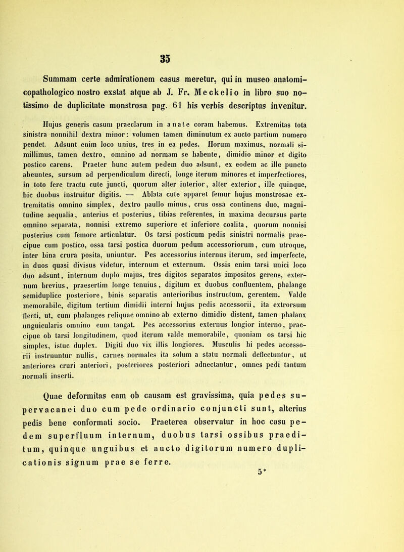 Summam certe admirationem Casus meretur, qui in museo anatomi- copathologico nostro exstat atque ab J. Fr. Me ekel io in libro suo no- tissimo de duplicitate monstrosa pag. 61 his verbis descriptus invenitur. Hujus generis casuni praeclarum in anate coram habemus. Extremitas tota sinistra nonnihil dextra minor: volumen tarnen diminutum ex aucto partium numero pendet. Adsunt enim loco unius, tres in ea pedes. Horum maximus, normali si- millimus, tarnen dextro, omnino ad normam se habente, dimidio minor et digito postico carens. Praeter hunc autem pedem duo adsunt, ex eodem ac ille puncto abeuntes, sursum ad perpendiculum directi, longe iterum minores et imperfecliores, in toto fere tractu cute juncti, quorum alter interior, alter exterior, ille quinque, bic duobus instruitur digitis. — Ablata cute apparet femur bujus monstrosae ex- tremitatis omnino simplex, dextro paullo minus, crus ossa continens duo, magni- tudine aequalia, anterius et posterius, tibias referentes, in maxima decursus parte omnino separata, nonnisi extremo superiore et inferiore coalita, quorum nonnisi posterius cum fernore articulatur. Os tarsi posticum pedis sinistri normalis prae- cipue cum postico, ossa tarsi postica duorum pedum accessoriorum, cum utroque, inter bina crura posita, uniuntur. Pes accessorius internus iterum, sed imperfecte, in duos quasi divisus videtur, internum et externum. Ossis enim tarsi unici loco duo adsunt, internum duplo majus, tres digitos separates impositos gerens, exter- num brevius, praesertim longe tenuius, digitum ex duobus confluentem, phalange semiduplice posteriore, binis separatis anterioribus instructum, gerentem. Valde memorabile, digitum lertium dimidii interni hujus pedis accessorii, ita extrorsum flecti, ut, cum phalanges reliquae omnino ab externo dimidio distent, tarnen phalanx unguicularis omnino eum tangat. Pes accessorius externus longior interno, prae- cipue ob tarsi longitudinem, quod iterum valde memorabile, quoniam os tarsi hic simplex, istuc duplex. Digiti duo vix illis longiores. Musculis hi pedes accesso- rii instruuntur nullis, carnes normales ita solum a statu normali deflectuntur, ut anteriores cruri anteriori, posteriores posteriori adneclantur, omnes pedi tantum normali inserti. Quae deformitas eam ob causam est gravissima, quia pedes su- pervacanei duo cum pede ordinario conjuncti sunt, alterius pedis bene conformati socio. Praeterea observatur in hoc casu pe- dem superfluum internum, duobus tarsi ossibus praedi- tum, quinque unguibus et aucto digitorum numero dupli- cationis signum prae se ferre. 5