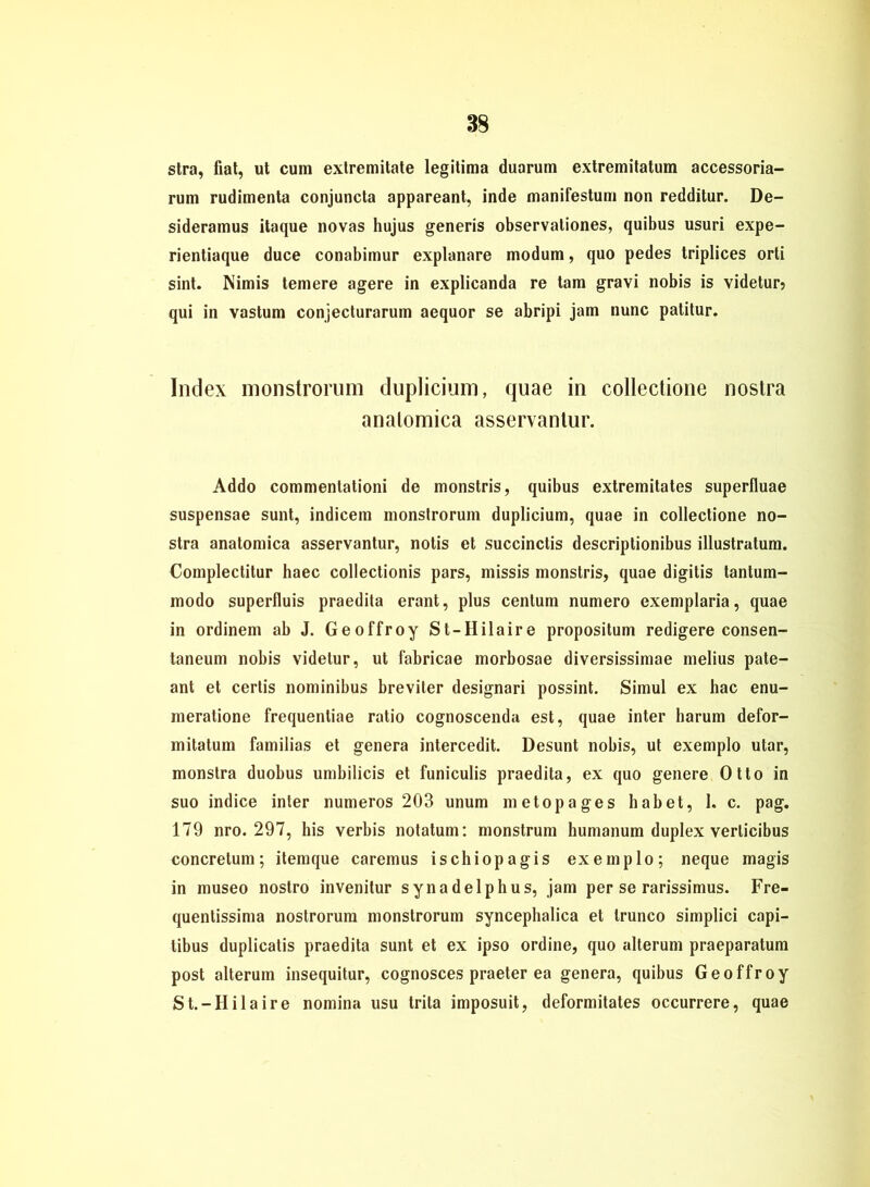 stra, fiat, ut cum extremitate legitima duarum extremitatum accessoria- rum rudimenta conjuncta appareant, inde manifestum non redditur. De- sideramus itaque novas hujus generis observationes, quibus usuri expe- rientiaque duce conabimur explanare modum, quo pedes triplices orti sint. Nimis temere agere in explicanda re tarn gravi nobis is videtur? qui in vastum conjecturarum aequor se abripi jam nunc patitur. Index monstrorum duplicium, quae in collectione nostra analomica asservanlur. Addo commentationi de monstris, quibus extremitates superfluae suspensae sunt, indicem monstrorum duplicium, quae in collectione no- stra anatomica asservantur, notis et succinctis descriptionibus illustratum. Complectitur haec collectionis pars, missis monstris, quae digitis tantum- modo superlluis praedita erant, plus centum numero exemplaria, quae in ordinem ab J. Geoffroy St-Hilaire propositum redigere consen- taneum nobis videtur, ut fabricae morbosae diversissimae melius pate- ant et certis nominibus breviter designari possint. Simul ex hac enu- meratione frequentiae ratio cognoscenda est, quae inter harum defor- mitatum familias et genera intercedit. Desunt nobis, ut exemplo utar, monstra duobus unibilicis et funiculis praedita, ex quo genere Otto in suo indice inter numeros 203 unum metopages habet, 1. c. pag. 179 nro. 297, his verbis notatum: monstrum humanum duplex verlicibus concretum; itemque caremus ischiopagis exemplo; neque magis in museo nostro invenitur synadelphus, jam per se rarissimus. Fre- quentissima nostrorum monstrorum synceplialica et trunco siinplici capi- tibus duplicatis praedita sunt et ex ipso ordine, quo alterum praeparatum post alterum insequitur, cognosces praeter ea genera, quibus Geoffroy St.-Hilaire nomina usu trita imposuit, deformitates occurrere, quae