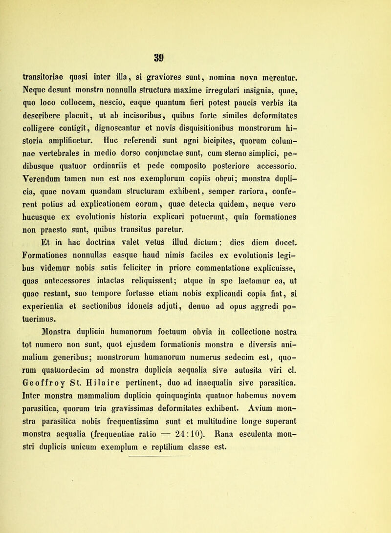 transitoriae quasi inter illa, si graviores sunt, nomina nova m^rentur. Neque desunt monstra nonnulla structura maxime irregulari msignia, quae, quo loco collocem, nescio, eaque quantum fieri potest paucis verbis ita describere placuit, ut ab incisoribus, quibus forte similes deformitates colligere eontigit, dignoscantur et novis disquisitionibus monstrorum hi- storia amplificetur. Huc referendi sunt agni bicipites, quorum colum- nae vertebrales in medio dorso conjunctae sunt, cum sterno simplici, pe- dibusque quatuor ordinariis et pede composito posteriore accessorio. Verendum tarnen non est nos exemplorum copiis obrui; monstra dupli- cia, quae novam quandam structuram exhibent, semper rariora, confe- rent potius ad explicationem eorum, quae detecta quidem, neque vero hucusque ex evolutionis historia explicari potuerunt, quia formationes non praesto sunt, quibus transitus paretur. Et in hac doctrina valet vetus illud dictum: dies diem docet. Formationes nonnullas easque haud nimis faciles ex evolutionis legi- bus videmur nobis satis feliciter in priore commentatione explicuisse, quas antecessores intactas reliquissent; atque in spe laetamur ea, ut quae restant, suo tempore fortasse etiam nobis explicandi copia fiat, si experientia et sectionibus idoneis adjuti, denuo ad opus aggredi po- tuerimus. Monstra duplicia humanorum foetuum obvia in collectione nostra tot numero non sunt, quot ejusdem formationis monstra e diversis ani- malium generibus; monstrorum humanorum numerus sedecim est, quo- rum quatuordecim ad monstra duplicia aequalia sive autosita viri cl. Geoffroy St. Hilaire pertinent, duo ad inaequalia sive parasitica. Inter monstra mammalium duplicia quinquaginta quatuor habemus novem parasitica, quorum tria gravissimas deformitates exhibent. Avium mon- stra parasitica nobis frequentissima sunt et multitudine longe superant monstra aequalia (frequentiae ratio = 24:10). Rana esculenta mon- stri duplicis unicum exemplum e reptilium classe est.