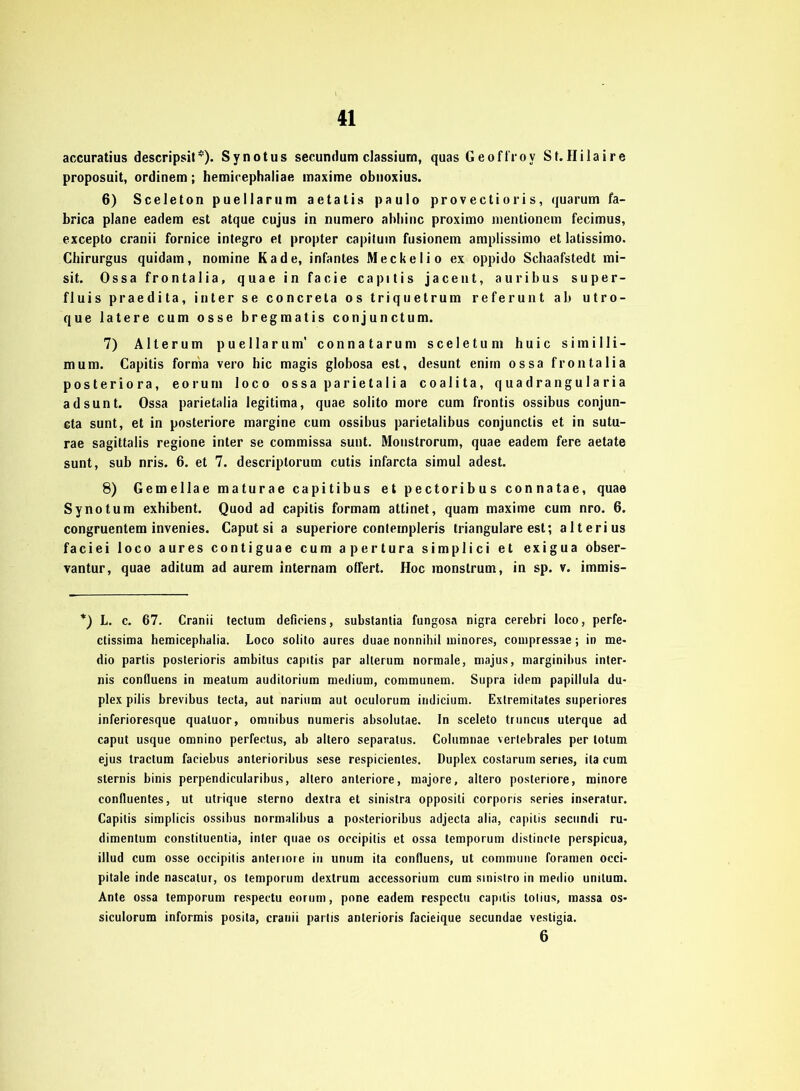 accuratius descripsit*). Synotus secundum classiurn, quasGeoffroy St. Ililaire proposuit, ordinem; hemicephaliae maxime obtioxius. 6) Sceleton pueHarum aetalis paulo provectioris, quarum fa- brica plane eadem est atque cujus in numero abliinc proximo inentionem fecimus, excepto cranii fornice integro et propter capituin fusionem amplissimo et latissimo. Cbirurgus quidam, nomine Kade, infantes Meckelio ex oppido Schaafstedt mi- sit. Ossa frontalia, quae in facie capitis jacent, auribus super- fluis praedita, inter se concreta os triquetrum referunt ab utro- que latere cum osse bregmatis conjunctum. 7) Alterum puellarum' connatarum sceletum huic simiHi- rn um. Capitis forma vero bic magis globosa est, desunt enini ossa frontalia posteriora, eorum loco ossaparietalia coalita, quadrangularia ad sunt. Ossa parietalia legitima, quae solito more cum frontis ossibus conjun- cta sunt, et in posteriore margine cum ossibus parietalibus conjunctis et in sutu- rae sagittalis regione inter se commissa sunt. Monstrorum, quae eadem fere aetate sunt, sub nris. 6. et 7. descriptorum cutis infarcta simul adest. 8) Gemellae maturae capitibus et pectoribus connatae, quae Synotum exhibent. Quod ad capitis formam attinet, quam maxime cum nro. 6. congruentem invenies. Caput si a superiore conteinpleris trianguläre est; alterius faciei loco aures contiguae cum apertura simplici et exigua obser- vantur, quae aditum ad aurem internam offert. Hoc monstrum, in sp. v. immis- *) L. c. 67. Cranii tectum deficiens, substantia fungosa nigra cerebri loco, perfe- ctissima hemicephalia. Loco solito aures duae nonnihil ininores, compressae; in me« dio parlis posterioris ambitus capitis par alterum normale, majus, marginibus inter- nis confluens in meatum audilorium medium, communem. Supra idem papillula du- plex pilis brevibus tecta, aut narium aut oculorum indicium. Extremitates superiores inferioresque qualuor, Omnibus numeris absolutae. In sceleto truncus uterque ad caput usque omnino perfectus, ab altero separatus. Columnae vertebrales per lotum ejus tractum faciebus anterioribus sese respicienles. Duplex costurum series, ita cum sternis binis perpendicularibus, altero anteriore, majore, altero posteriore, minore confluentes, ut utrique sterno dexlra et sinistra oppositi corporis series inseratur. Capitis simplicis ossibus normalibus a posterioribus adjecta alia, capitis secundi ru- dimentum constituentia, inter quae os occipilis et ossa temporum distincte perspicua, illud cum osse occipilis anteriore in unum ita confluens, ut commune foramen occi- pitale inde nascatur, os temporum dextrum accessorium cum sinistro in medio unilum. Ante ossa temporum respectu eorum, pone eadem respcctu capitis tolius, massa os* siculorum informis posita, cranii partis anterioris facieique secundae vestigia. 6