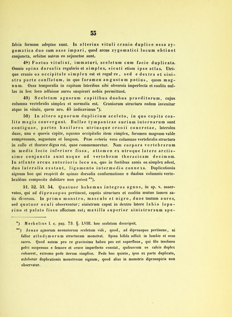 falcis formam adeptae sunt. In alterius vituli cranio duplice ossa zv- gomatica duo cum osse im pari, quod arcus zvgomatici locum obtinet conjuncla, orbitae autem eo sejunctae sunt. 48) Foetus vilulini, immaluri, sceletum cum facie duplicata. Omnis spina dorsalis regularis et simplex, sicuti etiam ipse alias. Utri- que cranio os occipitale simplex est et regul re , sed edextraetsini- stra parte conflatum, in quo foramen angustum potius, quam mag- num. Ossa temporalia in capilum lateribus sibi obversis imperfecta et coalita nul- las in hoc loco adfuisse aures suspicari nobis permittunt. 49) Sceletum agnorum capitibus duobus praeditorum, cujus columna veitebralis simplex et normalis est. Craniorum struclura eadem invenilur atque in vitulo, quem nro. 45 indicavimus *). 50) In altero agnorum duplicium sceleto, in quo capita coa- lita magis convergunt. Bullae tympanicae aurium internarum sunt conliguae, partes basilares utriusquecrauii concretae, laterales duae, una e quovis capite, squama occipitalis item simplex, foramen magnum valde compressum, angustum et longum. Prae ceteris vero columnae vertebralis struclura in collo et thorace digna est, quae commemoretur. IS'am Corpora vertebrarum in media facie inferiore fissa, attamen ex utroque latere arctis- sime conjuncta suntusque ad vertebram thoracicam decimam. In atlante arcus anterioris loco eo, quo in foetibus sanis os simplex adest, duo lateralia exstant, ligamento intermedio connexa. Duplicationis signum hoc qui respicit de spinae dorsalis conformatione e duabus columnis verle- bralibus composila dubilare non polest **). 51. 52. 53. 54. Qualuor habemus integros agnos, in sp. v. asser- vatos, qui ad diprosopos pertinent, capitis struclura et coalitu mutuo tarnen sa- tis diversos. ln primo monstro, masculo et nigro, duae tantum aures, sed qualuor oculi observanlur; sinistrum caput in dextro latere labio lepo- rino et palato fisso affectum est; maxilla superior sinistrorsum spe- *) Meckelius I. c. pag. 73. §. LVIII. hoc sceletum descripsit. **) Jenae agnorum neonatorum sceletum vidi, quod, ad diprosopos pertinens, ni fallor atlodymorum structuram monstrat. Spina bifida adfuit in lumbis et osse sacro. Quod autem pro re gravissima habeo pes est superlluus, qui filo tendineo pelvi suspensus e femore et crure imperfecto constat, quibuscum os calcis duplex cohaeret, exlremo pede iterum simplice. Pede hoc quinto, ipso ex parte duplicato, exhibetur duplicationis monstrosae signum, quod alias in monstris diprosopicis non observatur.