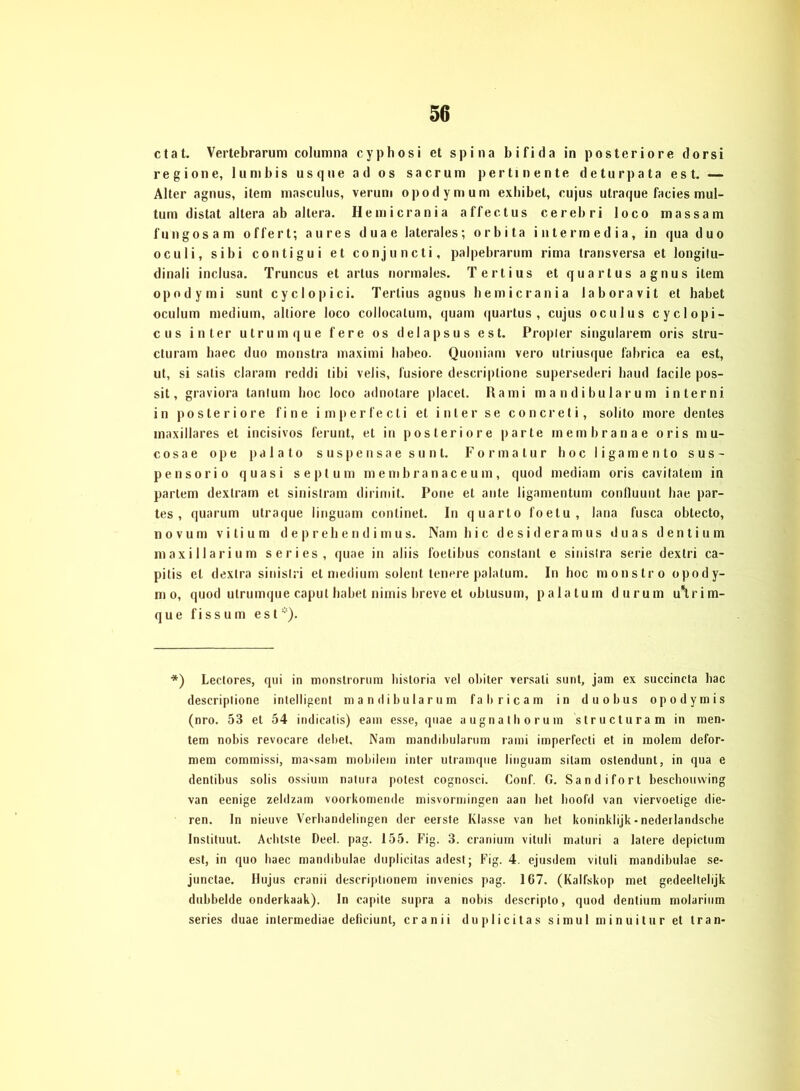 ctat. Vertebrarum columna cypbosi et spina bifida in posteriore dorsi regio ne, lunibis usque ad os sacrum pertinente deturpata est. — Alter agnus, item masculus, verum opodymum exbibet, cujus utraque facies mul- tum distat altera ab altera. Hemicrania affectus cerebri loco massam fungosam offert; au res duae laterales; orbita intermedia, in qua duo oculi, sibi conti gui et conjuncti, palpebrarum rima transversa et longitu- dinali inclusa. Truncus et artus normales. Tertius et quartus agnus item opodymi sunt cyclopici. Tertius agnus hemicrania laboravit et habet oculum medium, alliore loco collocalum, quam quartus, cujus oculus cyclopi- cus inter utrumque fere os delapsus est. Propier singulärem oris stru- cturam liaec duo monstra maximi babeo. Quoniam vero utriusque fahrica ea est, ut, si satis claram reddi tibi velis, fusiore descriplione supersederi haud facile pos- sit, graviora tantum hoc loco adnotare placet. Rami mandibularum interni in posteriore fine imperfecti et inter se concreti, solito more dentes inaxillares et incisivos ferunt, et in posteriore parte membranae oris mu- cosae o p e p a 1 a t o suspensae sunt. Formatur lioc ligamento sus- pensorio quasi seplum membranaceum, quod mediam oris cavitatem in parlem dextram et sinistram dirimit. Pone et ante ligamentum conlluunt bae par- tes , quarum utraque linguam continet. In quarto foetu , lana fusca obtecto, novum vitium deprehendimus. Nam hi c desideramus d u a s d e n t i u m maxillarium series, quae in aliis foelibus constant e sinislra serie dextri ca- pitis et dextra sinistri et medium solent tenere palatum. In hoc monstro opody- m o, quod utrumque caput habet nimis breve et oblusum, palatum durum u\rim- que fissum est). *) Leetores, qui in monstrorum liisloria vel oliiter versati sunt, jam ex succineta hac descriplione intelligent mandibularum fahricam in duobus opodymis (nro. 53 et 54 indicatis) eam esse, quae augnathorum slructura m in men- tem nobis revocare debet, Nam mandibularum rami imperfecti et in molem defor- mem commissi, massam mobilem inter utramque linguam sitam oslendunt, in qua e dentibus solis ossiuin nalura polest cognosci. Conf. G. Sandifort beschomving van ecnige zeldzam voorkomende misvormingen aan bet hoofd van viervoelige die- ren. In nieuve Verliandelirigen der eerste Klasse van bet koninklijk - nederlandsche Instituut. Achtste Deel. pag. 155. Fig. 3. cranium vituli maturi a latere depictum est, in quo liaec mandibulae duplicitas adest; Fig. 4. ejusdem vituli mandibulae se- junctae. Hujus cranii descrijitionem invenics pag. 167. (Kalfskop met gedeeltelijk dubbelde onderkaak). In capite supra a nobis descripto, quod dentium molarium series duae inlermediae deficiunt, cranii duplicitas simul minuitur et trän-