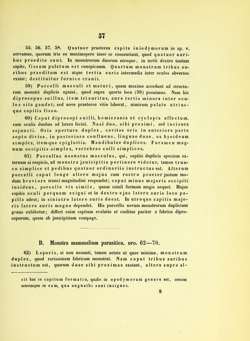 55. 56. 57. 58. Quatuor praeterea capita iniodymorum in sp. v. servamus, quorum tria eo maximopere inter se consenliunt, quod quatuor auri- bus praedita sunt. In monstrorum duorum utroque, in tertii dextro tantum capite, fissum palatum est conspicuum. Quarlum monstrum tribus au- ribus praeditum est atque tertia auris intermedia inter oculos obversos exstat; destituitur fornice cranii. 59) Porcelli masculi etmaturi, quam maxime accedunt ad structu- ram monstri duplicis agnini, quod supra quarto loco (58) posuimus. Nam hic diprosopus suillus, item triauritus, aure tertia minore inter ocu- los sita gaudet; sed novo praeterea vitio laborat, nimirum palato utrius- que capitis fisso. 60) Caput diprosopi suilli, bemicrania et cyclopia affectum, cum oculis duobus ad latera faciei. Nasi duo, sibi proximi, sed incisura sejuncti. Oris apertura duplex, cavitas oris in anteriore parte septo divisa, in posteriore confluens, linguaeduae, os hyoideum simplex, item que epi glottis. Mandibulae du plices. Foramenmag- num occipitis simplex, vertebrae colli simplices. 61) Porcellus neonatus masculus, qui, capitis duplicis speciem ex- ternam si respicis, ad monstrajanicipitia pertinere videtur, tarnen trun- co simplice et pedibus quatuor ordinariis instructus est. A11erum porcelli caput longe altero majus cum rostro praeter justum mo- dum breviore trunci magnitudini respondet; caput minus majoris occipiti insidens, porcello vix simile, quum catuli formam magis aequet. Hujus capitis oculi per quam exigui et in dextro ejus latere auris loco pa- pilla adest; in sinistro latere auris deest. In utroque capitis majo- ris latere auris magna dependet. His porcellis novum monstrorum duplicium genus exhibetur; diflert enim capitum evolutio et coalitus pariter a fabrica dipro- soporum, quam ab janicipitium compage. B. Monstra mammalium parasitica. nro. 62—70. 62) Leporis, si non neonati, tarnen aetate ut quae minima, monstrum duplex, quod rarissimam fabricam monstrat. Nam caput tribus auribus instructum est, quarum duae sibi proximae exstant, altera supra al- sit hac re capitum formatio, qualis in opodymorum genere est, sensim sensimque in eam, qua augnathi suntinsignes. 8