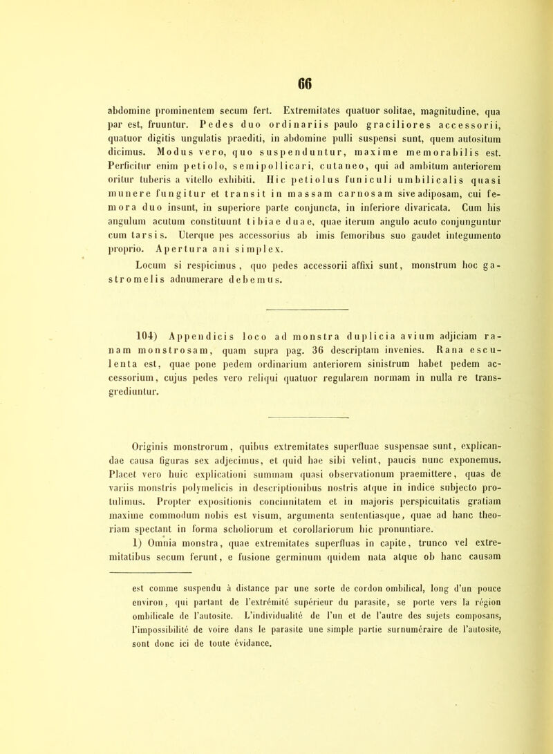 abdomine prominentem secum fert. Extremitates quatuor solitae, magnitudine, qua par est, fruuntur. Pedes duo ordinariis paulo graciliores accessorii, quatuor digitis ungulatis praediti, in abdomine pulli suspensi sunt, quem autositum dicimus. Modus vero, quo suspenduntur, maxi me memorabilis est. Perficitur enirn petiolo, s e m i p ol licar i, cutaneo, qui ad ambitum anteriorem oritur tuberis a vitello exbibiti. IIic petiolus funiculi umbilicalis quasi munere fungitur et transit in massam carnosam sive adiposam, cui fe- rn ora duo insunt, in superiore parte conjuncta, in inferiore divaricata. Cum bis angulum acutum constiluunt tibiae duae, quae iterum angulo acuto conjunguntur cum tarsis. Uterque pes accessorius ab imis femoribus suo gaudet integumento proprio. Apertura ani si mp 1 ex. Locum si respicimus , quo pedes accessorii affixi sunt, monstrum hoc ga- stromelis adnumerare debemus. 104) Appen dicis loco ad monstra duplicia avium adjiciam ra- nam monstrosam, quam supra pag. 36 descriptam invenies. Ra na escu- lenta est, quae pone pedein ordinarium anteriorem sinistrum habet pedem ac- cessorium, cujus pedes vero reliqui quatuor regulärem normam in nulla re trans- grediuntur. Originis monstrorum, quibus extremitates superfluae suspensae sunt, explican- dae causa figuras sex adjecimus, et quid hae sibi velint, paucis nunc exponemus. Placet vero huic explicationi summam quasi observalionum praemittere, quas de variis monstris polymelicis in descriptionibus nostris atque in indice subjecto pro- tulimus. Propter expositionis concinnitatem et in majoris perspicuitatis gratiam maxime commodum nobis est visum, argumenta sententiasque, quae ad hanc theo- riam spectant in forma scholiorum et corollariormn bic pronuntiare. 1) Omnia monstra, quae extremitates superfluas in capite, trunco vel extre- mitatibus secum ferunt, e f'usione germinum quidem nata atque ob hanc causam est comme suspendu ä distance par une sorte de cordon ombilical, long d’un pouce environ, qui parlant de l’extremile superieur du parasite, se porte vers la region ombilicale de l’autosite. L’individualite de Tun et de l’aulre des sujets composans, l’impossibilite de voire dans le parasite une simple partie surnumeraire de l’autosite, sont donc ici de toute evidance.