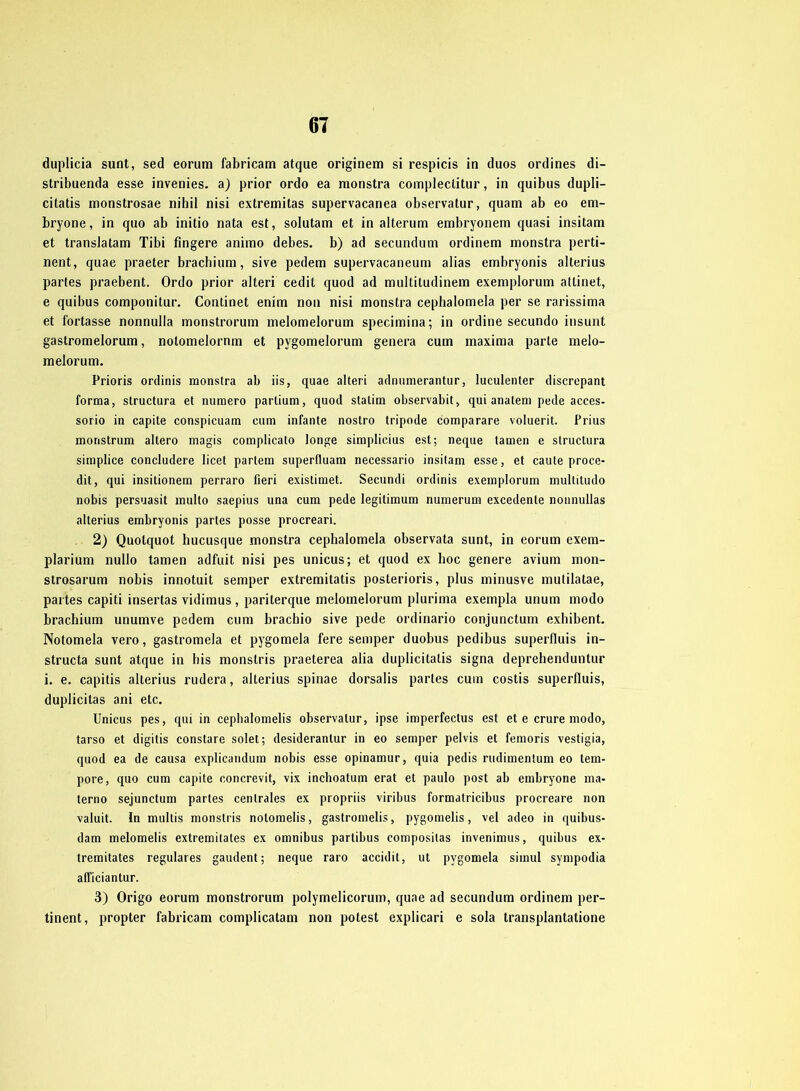 duplicia sunt, sed eorum fabricam atque originem si respicis in duos ordines di- stribuenda esse invenies. a) prior ordo ea raonstra complectitur, in quibus dupli- citatis monstrosae nihil nisi extremitas supervacanea observatur, quam ab eo em- bryone, in quo ab initio nata est, solutam et in alterum embryonem quasi insitam et translatam Tibi fingere animo debes. b) ad secundum ordinem monstra perti- nent, quae praeter brachium, sive pedem supervacaneum alias embryonis alterius parles praebent. Ordo prior alteri cedit quod ad multitudinem exemplorum attinet, e quibus componitur. Continet enim non nisi monstra cephalomela per se rarissima et fortasse nonnulla monstrorum melomelorum specimina; in ordine secundo insunt gastromelorum, notomelornm et pygomelorum genera cum maxima parle melo- melorum. Prioris ordinis monstra ab iis, quae alteri adnumerantur, luculenter discrepant forma, structura et numero partium, quod statim observabit, qui anatem pede acces- sorio in capite conspicuam cum infante nostro tripode comparare voluerit. Prius monstrum altero magis complicato longe simplicius est; neque tarnen e structura simplice concludere licet partem superfluam necessario insitam esse, et caule proce- dit, qui insitionem perraro fieri existimet. Secundi ordinis exemplorum multitudo nobis persuasit multo saepius una cum pede legitimum numerum excedente nonnullas alterius embryonis partes posse procreari. 2) Quotquot hucusque monstra cephalomela observata sunt, in eorum exem- plarium nullo tarnen adfuit nisi pes unicus; et quod ex hoc genere avium mon- strosarum nobis innotuit semper extremitatis posterioris, plus minusve mutilatae, partes capiti insertas vidimus , pariterque melomelorum plurima exempla unum modo brachium unumve pedem cum brachio sive pede ordinario conjunctum exhibent. Notomela vero, gastromela et pygomela fere semper duobus pedibus superfluis in- structa sunt atque in bis monstris praeterea alia duplicitalis signa deprehenduntur i. e. capitis alterius rudera, alterius spinae dorsalis partes cum costis superfluis, duplicitas ani etc. Unicus pes, qui in cephalomelis observatur, ipse imperfectus est et e crure modo, tarso et digitis constare solet; desiderantur in eo semper pelvis et femoris vestigia, quod ea de causa explicaridum nobis esse opinamur, quia pedis rudimentum eo tem- pore, quo cum capite concrevit, vix inchoatum erat et paulo post ab embryone ma- terno sejunctum partes centrales ex propriis viribus formatricibus procreare non valuit. In multis monstris notomelis, gastromelis, pygomelis, vel adeo in quibus- dam melomelis extremitates ex omnibus parlibus composilas inveninms, quibus ex- tremitates reguläres gaudent; neque raro accidit, ut pygomela simul sympodia afficiantur. 3) Origo eorum monstrorum polymelicorum, quae ad secundum ordinem per- tinent, propter fabricam complicatam non potest explicari e sola transplantatione