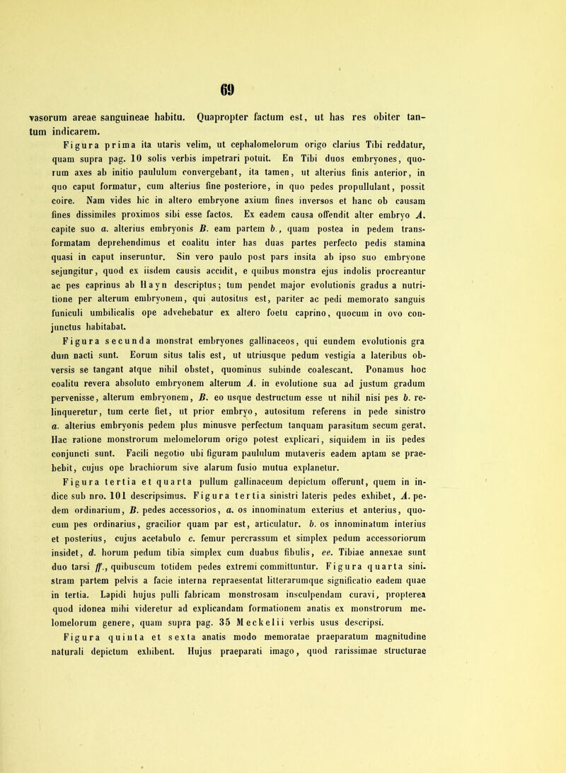 60 vasorum areae sanguineae habitu. Quapropter factum est, ut has res obiter tan- tum indicarem. Figura prima ita utaris velim, ut cephalomelorum origo clarius Tibi reddatur, quam supra pag. 10 solis verbis impetrari potuit. En Tibi duos embryones, quo- rum axes ab initio paululum convergebant, ita tarnen, ut alterius finis anterior, in quo caput formatur, cum alterius fine posteriore, in quo pedes propullulant, possit coire. Nam vides hic in altero embryone axium fines inversos et banc ob causam fines dissimiles proximos sibi esse factos. Ex eadem causa oflendit alter embryo A. capite suo a. alterius embryonis B. eam partem b., quam postea in pedem trans- formatam deprehendimus et coalilu inter has duas partes perfecto pedis stamina quasi in caput inseruntur. Sin vero paulo post pars insita ab ipso suo embryone sejungitur, quod ex iisdem causis accidit, e quibus monstra ejus indolis procreantur ac pes caprinus ab Hayn descriptus; tum pendet major evolutionis gradus a nulri- tione per alterum embryonem, qui autosilus est, pariter ac pedi memorato sanguis funiculi umbilicalis ope advehebatur ex altero foelu caprino, quocum in ovo con- junctus babitabat. Figura secunda monstrat embryones gallinaceos, qui eundem evolutionis gra dum nacti sunt. Eorum situs talis est, ut utriusque pedum vestigia a lateribus ob- versis se tangant atque nihil obstet, quominus subinde coalescant. Ponamus hoc coalitu revera absoluto embryonem alterum A. in evolutione sua ad justum gradum pervenisse, alterum embryonem, B. eo usque destructum esse ut nihil nisi pes b. re- linqueretur, tum certe fiet, ut prior embryo, autositum referens in pede sinistro a. alterius embryonis pedem plus minusve perfectum tanquam parasitum secum gerat. Hac ralione monstrorum melomelorum origo polest explicari, siquidem in iis pedes conjuncti sunt. Facili negotio ubi figuram paululum mulaveris eadem aplam se prae- bebit, cujus ope brachiorum sive alarum fusio mulua explanetur. Figura tertia et quarta pullum gallinaceum depiclum offerunt, quem in in- dice sub nro. 101 descripsimus. Figura tertia sinistri lateris pedes exhibet, A. pe- dem ordinarium, B. pedes accessorios, a. os innominatum exterius et anterius, quo- cum pes Ordinarius, gracilior quam par est, articulatur. b. os innominatum interius et posterius, cujus acetabulo c. femur percrassum et simplex pedum accessoriorum insidet, d. horum pedum tibia simplex cum duabus fibulis, ee. Tibiae annexae sunt duo tarsi ff., quibuscum totidem pedes extremi commitluntur. Figura quarta sini- stram partem pelvis a facie interna repraesentat litterarumque significatio eadem quae in tertia. Lapidi hujus pulli fabricam monstrosam insculpendam curavi, propterea quod idonea mihi videretur ad explicandam formationem anatis ex monstrorum me- lomelorum genere, quam supra pag. 35 Meckelii verbis usus descripsi. Figura quinta et sexta anatis modo memoratae praeparatum magnitudine naturali depictum exhibent. Hujus praeparati imago, quod rarissimae structurae