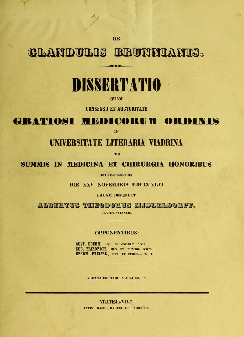 DE DISSERTATIO QUAM CONSENSU ET AUCTORITATE GRATIOSI MEDICORUM ORDIAIS IN UNIVERSITATE LITERARIA VIADRINA PRO SUMMIS IN MEDICINA ET CHIRURGIA HONORIBUS RITE CAPESSENDIS DTE XXV NOVEMBRIS MDCCCXLVI PALAM DEFENDET VRATISLAVIENSIS. OPPONENTIBUS : GUST. BOEHM , MED. ET CHIRURG. DOCT. HDG. FRIEDRICH , MED. ET CHIRURG. DOCT. BERRM. PREISER , MED. ET CHIRURG. DOCT. ADJECTA EST TABUEA AERI INCISA. VRATISLAVIAE, TYPIS GRASSII, BARTHII ET SOCIORTUVI.